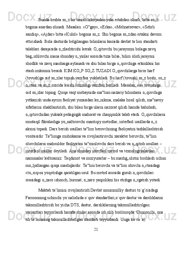 Bunda beshta so„z bir tanish hikoyadan yoki ertakdan olinib, bitta so„z 
begona asardan olinadi. Masalan: «O gay», «Erka», «Mehnatsevar», «Sehrli ‟
sandiq», «Ajdar» bitta «Kulol» begona so„z. Shu begona so„zdan ertakni davom 
ettirishadi. Bola dasturda belgilangan bilimlarni kamida davlat ta`lim standarti 
talablari darajasida o„zlashtirishi kerak. O„qituvchi bu jarayonni bolaga zavq 
bag„ishlovchi mana shunday o„yinlar asosida tuza bilsa, bilim olish jarayoni 
shodlik va zavq manbaiga aylanadi va shu bilan birga o„quvchiga erkinlikni his 
etash imkonini beradi. KIM KO„P SO„Z TUZADI O„quvchilarga biror harf 
(tovush)ga oid so„zlar topish vazifasi yuklatiladi. Bu harf (tovush) so„z boshi, so„z
o„rtasi va so„z oxirida keishi lozimligi vazifasi beriladi. Masalan, «a» tovushiga 
oid so„zlar toping. Qisqa vaqt mobaynida ma lum nazariy bilimlarni o„quvchiga 	
‟
yetkazish unda ayrim faoliyat yuzasidan ko„nikma, malaka hosil qilish, ma naviy 	
‟
sifatlarini shakllantirish, shu bilan birga ularni nazorat qilish hamda baholash, 
o„qituvchidan yuksak pedagogik mahorat va chaqqonlik talab etadi. O„quvchilarni
mustaqil fikralashga yo„naltiruvchi mantiqiy metodlar, interfaol usullarda o„z 
aksini topadi. Dars berish usullari ta lim beruvchining faoliyatini tashkillashtirish 	
‟
vositasidir. Ta limga muhokama va rivojlantiruvchi xarakter beruvchi, ta lim 	
‟ ‟
oluvchilarni mahsuldor faoliyatini ta minlovchi dars berish va o„qitish usullari – 	
‟
interfaol usullar deyiladi. Ana shunday interfaol metod va texnologiyalardan 
namunalar keltiramiz: Taqdimot va muzyurarlar – bu mashg„ulotni boshlash uchun
mo„ljallangan qisqa mashqlardir. Ta lim beruvchi va ta lim oluvchi o„rtasidagi 
‟ ‟
«to„siq»ni yoqotishga qaratilgan usul. Bu metod asosida guruh o„quvchilari 
orasidagi o„zaro ishonch, hurmat, o„zaro yaqinlikni his etishga o„rgatish yotadi.
Maktab ta’limini rivojlantirish Davlat umummilliy dasturi to`g‘risidagi 
Farmonning uchinchi yo`nalishida o`quv standartlari,o`quv dastur va darsliklarini 
takomillashtirish bo`yicha DTS, dastur, darsliklarning takomillashtirilgan 
variantlari tayyorlandi hamda shular asosida ish olib borilmoqda. Chunonchi, ona 
tili ta’limining takomillashtirilgan standarti tayyorlandi. Unga ko`ra: a) 
21 