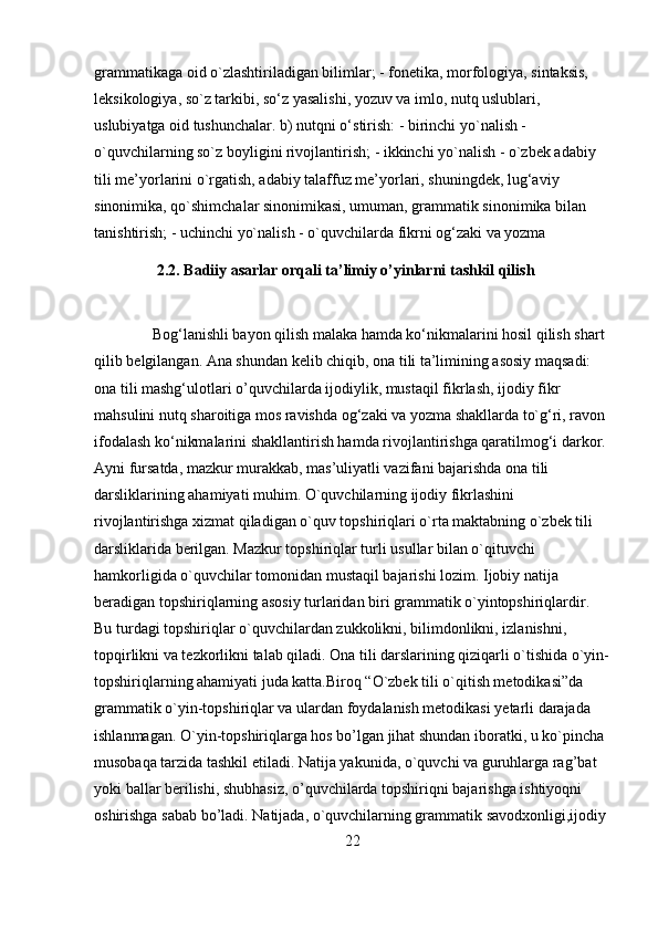 grammatikaga oid o`zlashtiriladigan bilimlar; - fonetika, morfologiya, sintaksis, 
leksikologiya, so`z tarkibi, so‘z yasalishi, yozuv va imlo, nutq uslublari, 
uslubiyatga oid tushunchalar. b) nutqni o‘stirish: - birinchi yo`nalish - 
o`quvchilarning so`z boyligini rivojlantirish; - ikkinchi yo`nalish - o`zbek adabiy 
tili me’yorlarini o`rgatish, adabiy talaffuz me’yorlari, shuningdek, lug‘aviy 
sinonimika, qo`shimchalar sinonimikasi, umuman, grammatik sinonimika bilan 
tanishtirish; - uchinchi yo`nalish - o`quvchilarda fikrni og‘zaki va yozma 
2.2. Badiiy asarlar orqali ta’limiy o’yinlarni tashkil qilish
          
               Bog‘lanishli bayon qilish malaka hamda ko‘nikmalarini hosil qilish shart 
qilib belgilangan. Ana shundan kelib chiqib, ona tili ta’limining asosiy maqsadi: 
ona tili mashg‘ulotlari o’quvchilarda ijodiylik, mustaqil fikrlash, ijodiy fikr 
mahsulini nutq sharoitiga mos ravishda og‘zaki va yozma shakllarda to`g‘ri, ravon 
ifodalash ko‘nikmalarini shakllantirish hamda rivojlantirishga qaratilmog‘i darkor. 
Ayni fursatda, mazkur murakkab, mas’uliyatli vazifani bajarishda ona tili 
darsliklarining ahamiyati muhim. O`quvchilarning ijodiy fikrlashini 
rivojlantirishga xizmat qiladigan o`quv topshiriqlari o`rta maktabning o`zbek tili 
darsliklarida berilgan. Mazkur topshiriqlar turli usullar bilan o`qituvchi 
hamkorligida o`quvchilar tomonidan mustaqil bajarishi lozim. Ijobiy natija 
beradigan topshiriqlarning asosiy turlaridan biri grammatik o`yintopshiriqlardir. 
Bu turdagi topshiriqlar o`quvchilardan zukkolikni, bilimdonlikni, izlanishni, 
topqirlikni va tezkorlikni talab qiladi. Ona tili darslarining qiziqarli o`tishida o`yin-
topshiriqlarning ahamiyati juda katta.Biroq “O`zbek tili o`qitish metodikasi”da 
grammatik o`yin-topshiriqlar va ulardan foydalanish metodikasi yetarli darajada 
ishlanmagan. O`yin-topshiriqlarga hos bo’lgan jihat shundan iboratki, u ko`pincha 
musobaqa tarzida tashkil etiladi. Natija yakunida, o`quvchi va guruhlarga rag’bat 
yoki ballar berilishi, shubhasiz, o’quvchilarda topshiriqni bajarishga ishtiyoqni 
oshirishga sabab bo’ladi. Natijada, o`quvchilarning grammatik savodxonligi,ijodiy 
22 