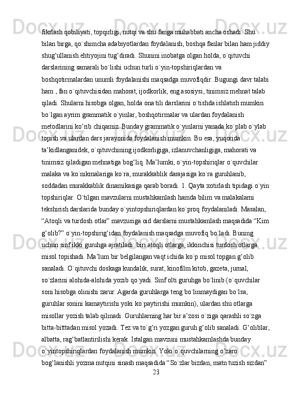 fikrlash qobiliyati, topqirligi, nutqi va shu fanga muhabbati ancha oshadi. Shu 
bilan birga, qo`shimcha adabiyotlardan foydalanish, boshqa fanlar bilan ham jiddiy
shug‘ullanish ehtiyojini tug‘diradi. Shunini inobatga olgan holda, o`qituvchi 
darslarining samarali bo`lishi uchun turli o`yin-topshiriqlardan va 
boshqotirmalardan unumli foydalanishi maqsadga muvofiqdir. Bugungi davr talabi
ham , fan o`qituvchisidan mahorat, ijodkorlik, eng asosiysi, tinimsiz mehnat talab 
qiladi. Shularni hisobga olgan, holda ona tili darslarini o`tishda ishlatish mumkin 
bo`lgan ayrim grammatik o`yinlar, boshqotirmalar va ulardan foydalanish 
metodlarini ko’rib chiqamiz. Bunday grammatik o`yinlarni yanada ko`plab o`ylab 
topish va ulardan dars jarayonida foydalanish mumkin. Bu esa, yuqorida 
ta’kidlanganidek, o`qituvchining ijodkorligiga, izlanuvchanligiga, mahorati va 
tinimsiz qiladigan mehnatiga bog‘liq. Ma’lumki, o`yin-topshiriqlar o`quvchilar 
malaka va ko`nikmalariga ko`ra, murakkablik darajasiga ko`ra guruhlanib, 
soddadan murakkablik dinamikasiga qarab boradi. 1. Qayta xotirlash tipidagi o`yin
topshiriqlar. O`tilgan mavzularni mustahkamlash hamda bilim va malakalarni 
tekshirish darslarida bunday o`yintopshiriqlardan ko`proq foydalaniladi. Masalan, 
“Atoqli va turdosh otlar” mavzusiga oid darslarni mustahkamlash maqsadida “Kim
g‘olib?” o`yin-topshirig‘idan foydalanish maqsadga muvofiq bo`ladi. Buning 
uchun sinf ikki guruhga ajratiladi: biri atoqli otlarga, ikkinchisi turdosh otlarga 
misol topishadi. Ma’lum bir belgilangan vaqt ichida ko`p misol topgan g‘olib 
sanaladi. O`qituvchi doskaga kundalik, surat, kinofilm kitob, gazeta, jurnal, 
so`zlarini alohida-alohida yozib qo`yadi. Sinf olti guruhga bo`linib (o`quvchilar 
soni hisobga olinishi zarur. Agarda guruhlarga teng bo`linmaydigan bo`lsa, 
guruhlar sonini kamaytirishi yoki ko`paytirishi mumkin), ulardan shu otlarga 
misollar yozish talab qilinadi. Guruhlarning har bir a’zosi o`ziga qarashli so`zga 
bitta-bitttadan misol yozadi. Tez va to`g‘ri yozgan guruh g‘olib sanaladi. G‘oliblar,
albatta, rag‘batlantirilishi kerak. Istalgan mavzuni mustahkamlashda bunday 
o`yintopshiriqlardan foydalanish mumkin. Yoki o`quvchilarning o’zaro 
bog‘lanishli yozma nutqini sinash maqsadida “So`zlar bizdan, matn tuzish sizdan” 
23