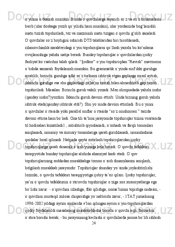 o`yinini o`tkazish mumkin. Bunda o`quvchilarga tayanch so`z va so`z birikmalarni
berib (ular doskaga yozib qo`yilishi ham mumkin), ular yordamida bog‘lanishli 
matn tuzish topshiriladi, tez va mazmunli matn tuzgan o`quvchi g‘olib sanaladi. 
O`quvchilar so`z boyligini oshirish DTS talablaridan biri hisoblanadi, 
izlanuvchanlik xarakteridagi o`yin-topshiriqlarni qo`llash yaxshi bu ko’nikma 
rivojlanishiga yahshi natija beradi. Bunday topshiriqlar o`quvchilardan ijodiy 
faoliyat ko`rsatishni talab qiladi. “Ijodkor” o`yin-topshiriqdan “Ravish” mavzusini 
o`tishda samarali foydalanish mumkin. Bu grammatik o`yinda sinf ikki guruhga 
ajratilib, birinchi guruhga sifat so`z turkumi ishtirok etgan gaplarga misol aytish, 
ikkinchi guruhga esa shu gaplardagi ot(lar)ni ravish bilan almashtirib gap tuzish 
topshiriladi. Masalan: Birinchi guruh vakili yozadi: Men olimpiadada yahshi insho 
(qanday insho?)yozdim. Ikkinchi guruh davom ettirib: Unda bizning guruh yahshi 
ishtrok etadi(qanday ishtirok etdi?). Shu yo`sinda davom ettiriladi. Bu o`yinni 
o`quvchilar o`rtasida yoki parallel sinflar o`rtasida “so`z mushoirasi ” tarzda 
davom ettirsa ham bo`ladi. Ona tili ta’limi jarayonida topshiriqlar tizimi vositasida 
til hodisalari kuzatiladi1 , solishtirib qiyoslanadi, o`xshash va farqli tomonlari 
aniqlanadi, umumiy va xususiy tomonlariga qarab guruhlanadi, umumlashma 
qoidalar hosil qilinadi. Natijada qayta xotirlash topshiriqlaridan ijodiy 
topshiriqlarga qarab dinamik o`sish yuzaga kela boradi. O`quvchi tafakkuri 
taraqiyotida bunday topshiriqlar alohida ahamiyat kasb etadi. O`quv 
topshiriqlarining soddadan murakkabga tomon o`sish dinamikasini aniqlash, 
belgilash murakkab jarayondir. Topshiriqlar shunday yo`sinda joylashtirilishi 
lozimki, o`quvchi tafakkuri taraqqiyotiga ijobiy ta’sir qilsin. Ijodiy topshiriqlar, 
ya’ni o`quvchi tafakkurini o`stiruvchi topshiriqlar o`ziga xos xususiyatlarga ega 
bo`lishi zarur: - o`quvchini izlashga, fikr qilishga, noma’lumni topishga undasin; - 
o`quvchini mustaqil xulosa chiqarishga yo`naltirishi zarur; - 1TAT jurnalining 
1996-2002 yildagi ayrim sonlarida e’lon qilingan ayrim o`yin-topshiriqlardan 
ijodiy foydalanildi masalaning murakkablasha borishi o`quvchi aqli, farosatini 
o`stira borishi kerak; - bu jarayonning kechishi o`quvchilarda jamoa bo`lib ishlash 
24 