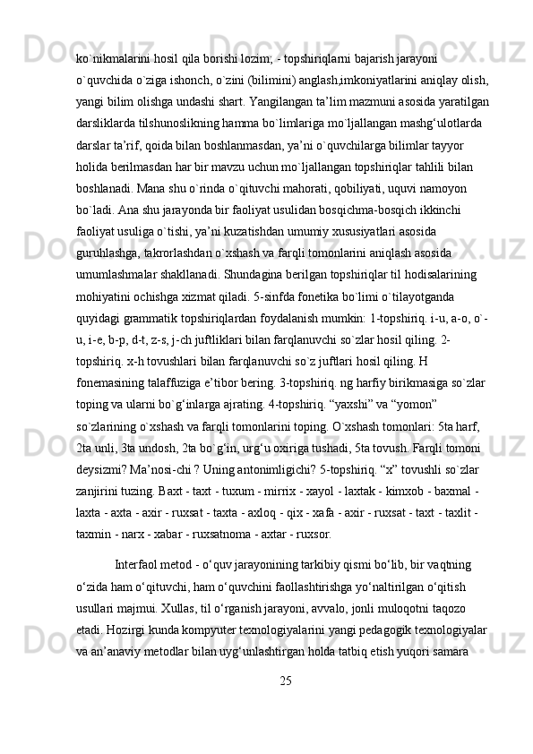 ko`nikmalarini hosil qila borishi lozim; - topshiriqlarni bajarish jarayoni 
o`quvchida o`ziga ishonch, o`zini (bilimini) anglash,imkoniyatlarini aniqlay olish, 
yangi bilim olishga undashi shart. Yangilangan ta’lim mazmuni asosida yaratilgan 
darsliklarda tilshunoslikning hamma bo`limlariga mo`ljallangan mashg‘ulotlarda 
darslar ta’rif, qoida bilan boshlanmasdan, ya’ni o`quvchilarga bilimlar tayyor 
holida berilmasdan har bir mavzu uchun mo`ljallangan topshiriqlar tahlili bilan 
boshlanadi. Mana shu o`rinda o`qituvchi mahorati, qobiliyati, uquvi namoyon 
bo`ladi. Ana shu jarayonda bir faoliyat usulidan bosqichma-bosqich ikkinchi 
faoliyat usuliga o`tishi, ya’ni kuzatishdan umumiy xususiyatlari asosida 
guruhlashga, takrorlashdan o`xshash va farqli tomonlarini aniqlash asosida 
umumlashmalar shakllanadi. Shundagina berilgan topshiriqlar til hodisalarining 
mohiyatini ochishga xizmat qiladi. 5-sinfda fonetika bo`limi o`tilayotganda 
quyidagi grammatik topshiriqlardan foydalanish mumkin: 1-topshiriq. i-u, a-o, o`-
u, i-e, b-p, d-t, z-s, j-ch juftliklari bilan farqlanuvchi so`zlar hosil qiling. 2-
topshiriq. x-h tovushlari bilan farqlanuvchi so`z juftlari hosil qiling. H 
fonemasining talaffuziga e’tibor bering. 3-topshiriq. ng harfiy birikmasiga so`zlar 
toping va ularni bo`g‘inlarga ajrating. 4-topshiriq. “yaxshi” va “yomon” 
so`zlarining o`xshash va farqli tomonlarini toping. O`xshash tomonlari: 5ta harf, 
2ta unli, 3ta undosh, 2ta bo`g‘in, urg‘u oxiriga tushadi, 5ta tovush. Farqli tomoni 
deysizmi? Ma’nosi-chi ? Uning antonimligichi? 5-topshiriq. “x” tovushli so`zlar 
zanjirini tuzing. Baxt - taxt - tuxum - mirrix - xayol - laxtak - kimxob - baxmal - 
laxta - axta - axir - ruxsat - taxta - axloq - qix - xafa - axir - ruxsat - taxt - taxlit - 
taxmin - narx - xabar - ruxsatnoma - axtar - ruxsor.
Interfaol metod - o‘quv jarayonining tarkibiy qismi bo‘lib, bir vaqtning 
o‘zida ham o‘qituvchi, ham o‘quvchini faollashtirishga yo‘naltirilgan o‘qitish 
usullari majmui. Xullas, til o‘rganish jarayoni, avvalo, jonli muloqotni taqozo 
etadi. Hozirgi kunda kompyuter texnologiyalarini yangi pedagogik texnologiyalar 
va an’anaviy metodlar bilan uyg‘unlashtirgan holda tatbiq etish yuqori samara 
25 