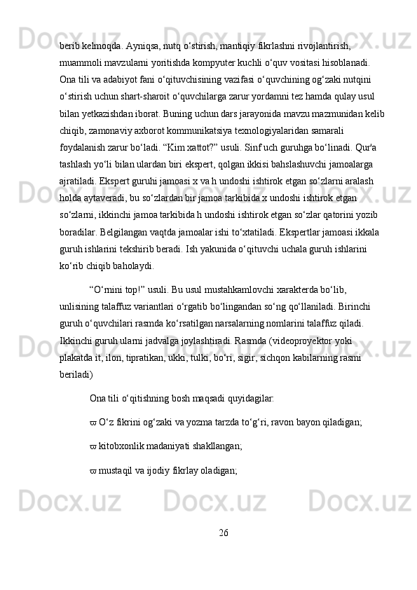 berib kelmoqda. Ayniqsa, nutq o‘stirish, mantiqiy fikrlashni rivojlantirish, 
muammoli mavzularni yoritishda kompyuter kuchli o‘quv vositasi hisoblanadi. 
Ona tili va adabiyot fani o‘qituvchisining vazifasi o‘quvchining og‘zaki nutqini 
o‘stirish uchun shart-sharoit o‘quvchilarga zarur yordamni tez hamda qulay usul 
bilan yetkazishdan iborat. Buning uchun dars jarayonida mavzu mazmunidan kelib
chiqib, zamonaviy axborot kommunikatsiya texnologiyalaridan samarali 
foydalanish zarur bo‘ladi. “Kim xattot?” usuli. Sinf uch guruhga bo‘linadi. Qur'a 
tashlash yo‘li bilan ulardan biri ekspert, qolgan ikkisi bahslashuvchi jamoalarga 
ajratiladi. Ekspert guruhi jamoasi x va h undoshi ishtirok etgan so‘zlarni aralash 
holda aytaveradi, bu so‘zlardan bir jamoa tarkibida x undoshi ishtirok etgan 
so‘zlarni, ikkinchi jamoa tarkibida h undoshi ishtirok etgan so‘zlar qatorini yozib 
boradilar. Belgilangan vaqtda jamoalar ishi to‘xtatiladi. Ekspertlar jamoasi ikkala 
guruh ishlarini tekshirib beradi. Ish yakunida o‘qituvchi uchala guruh ishlarini 
ko‘rib chiqib baholaydi.
“O‘rnini top!” usuli. Bu usul mustahkamlovchi xarakterda bo‘lib, 
unlisining talaffuz variantlari o‘rgatib bo‘lingandan so‘ng qo‘llaniladi. Birinchi 
guruh o‘quvchilari rasmda ko‘rsatilgan narsalarning nomlarini talaffuz qiladi. 
Ikkinchi guruh ularni jadvalga joylashtiradi. Rasmda (videoproyektor yoki 
plakatda it, ilon, tipratikan, ukki, tulki, bo‘ri, sigir, sichqon kabilarning rasmi 
beriladi)
Ona tili o‘qitishning bosh maqsadi quyidagilar: 
  O‘z fikrini og‘zaki va yozma tarzda to‘g‘ri, ravon bayon qiladigan; 
  kitobxonlik madaniyati shakllangan; 
  mustaqil va ijodiy fikrlay oladigan; 
26 