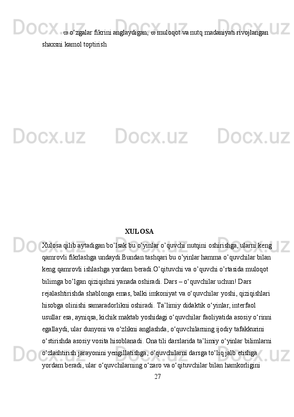   o‘zgalar fikrini anglaydigan;    muloqot va nutq madaniyati rivojlangan 
shaxsni kamol toptirish
                            
                                                XULOSA
Xulosa qilib aytadigan bo’lsak bu o’yinlar o’quvchi nutqini oshirishga, ularni keng
qamrovli fikrlashga undaydi.Bundan tashqari bu o’yinlar hamma o’quvchilar bilan 
keng qamrovli ishlashga yordam beradi.O’qituvchi va o’quvchi o’rtasida muloqot 
bilimga bo’lgan qiziqishni yanada oshiradi.  Dars – o‘quvchilar uchun! Dars 
rejalashtirishda shablonga emas, balki imkoniyat va o‘quvchilar yoshi, qiziqishlari 
hisobga olinishi samaradorlikni oshiradi. Ta’limiy didaktik o‘yinlar, interfaol 
usullar esa, ayniqsa, kichik maktab yoshidagi o‘quvchilar faoliyatida asosiy o‘rinni
egallaydi, ular dunyoni va o‘zlikni anglashda, o‘quvchilarning ijodiy tafakkurini 
o‘stirishda asosiy vosita hisoblanadi. Ona tili darslarida ta’limiy o‘yinlar bilimlarni
o‘zlashtirish jarayonini yengillatishga, o‘quvchilarni darsga to‘liq jalb etishga 
yordam beradi, ular o‘quvchilarning o‘zaro va o‘qituvchilar bilan hamkorligini 
27