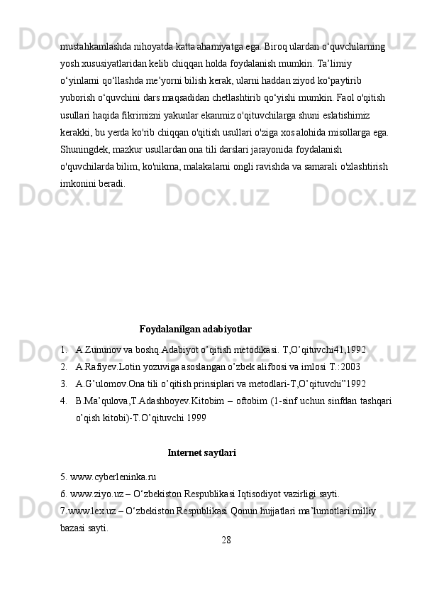 mustahkamlashda nihoyatda katta ahamiyatga ega. Biroq ulardan o‘quvchilarning 
yosh xususiyatlaridan kelib chiqqan holda foydalanish mumkin. Ta’limiy 
o‘yinlarni qo‘llashda me’yorni bilish kerak, ularni haddan ziyod ko‘paytirib 
yuborish o‘quvchini dars maqsadidan chetlashtirib qo‘yishi mumkin. Faol o'qitish 
usullari haqida fikrimizni yakunlar ekanmiz o'qituvchilarga shuni eslatishimiz 
kerakki, bu yerda ko'rib chiqqan o'qitish usullari o'ziga xos alohida misollarga ega. 
Shuningdek, mazkur usullardan ona tili darslari jarayonida foydalanish 
o'quvchilarda bilim, ko'nikma, malakalarni ongli ravishda va samarali o'zlashtirish 
imkonini beradi.
                                Foydalanilgan adabiyotlar
1. A.Zununov va boshq.Adabiyot o’qitish metodikasi. T,O’qituvchi41,1992
2. A.Rafiyev.Lotin yozuviga asoslangan o’zbek alifbosi va imlosi T.:2003
3. A.G’ulomov.Ona tili o’qitish prinsiplari va metodlari-T,O’qituvchi”1992
4. B.Ma’qulova,T.Adashboyev.Kitobim – oftobim (1-sinf uchun sinfdan tashqari
o’qish kitobi)-T.O’qituvchi 1999 
                                           Internet saytlari
5. www.cyberleninka.ru 
6. www.ziyo.uz – O‘zbekiston Respublikasi Iqtisodiyot vazirligi sayti. 
7.www.lex.uz – O‘zbekiston Respublikasi Qonun hujjatlari ma’lumotlari milliy 
bazasi sayti.
28