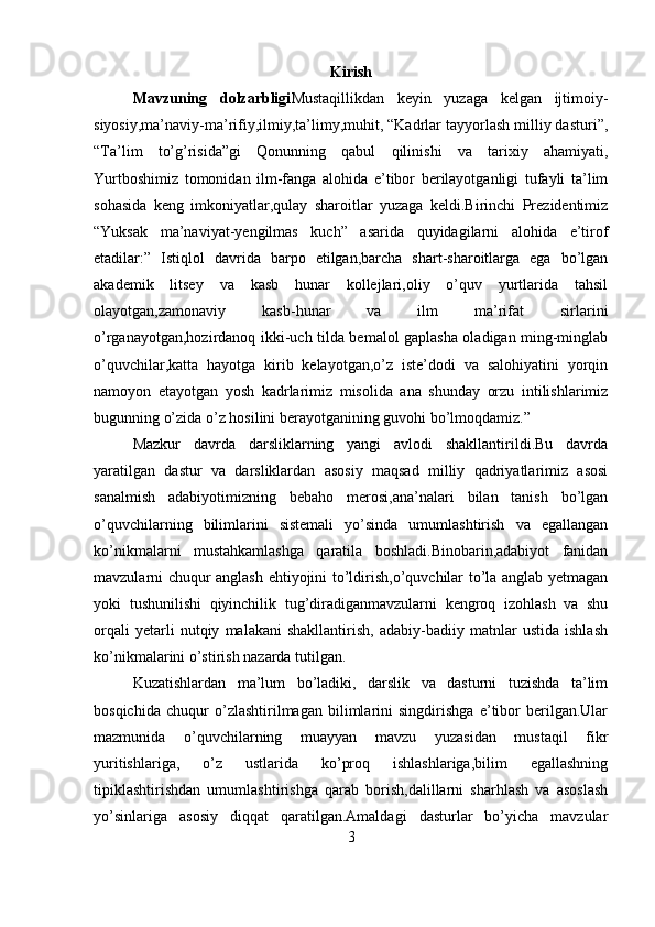 Kirish
Mavzuning   dolzarbligi Mustaqillikdan   keyin   yuzaga   kelgan   ijtimoiy-
siyosiy,ma’naviy-ma’rifiy,ilmiy,ta’limy,muhit, “Kadrlar tayyorlash milliy dasturi”,
“Ta’lim   to’g’risida”gi   Qonunning   qabul   qilinishi   va   tarixiy   ahamiyati,
Yurtboshimiz   tomonidan   ilm-fanga   alohida   e’tibor   berilayotganligi   tufayli   ta’lim
sohasida   keng   imkoniyatlar,qulay   sharoitlar   yuzaga   keldi.Birinchi   Prezidentimiz
“Yuksak   ma’naviyat-yengilmas   kuch”   asarida   quyidagilarni   alohida   e’tirof
etadilar:”   Istiqlol   davrida   barpo   etilgan,barcha   shart-sharoitlarga   ega   bo’lgan
akademik   litsey   va   kasb   hunar   kollejlari,oliy   o’quv   yurtlarida   tahsil
olayotgan,zamonaviy   kasb-hunar   va   ilm   ma’rifat   sirlarini
o’rganayotgan,hozirdanoq ikki-uch tilda bemalol gaplasha oladigan ming-minglab
o’quvchilar,katta   hayotga   kirib   kelayotgan,o’z   iste’dodi   va   salohiyatini   yorqin
namoyon   etayotgan   yosh   kadrlarimiz   misolida   ana   shunday   orzu   intilishlarimiz
bugunning o’zida o’z hosilini berayotganining guvohi bo’lmoqdamiz.”
Mazkur   davrda   darsliklarning   yangi   avlodi   shakllantirildi.Bu   davrda
yaratilgan   dastur   va   darsliklardan   asosiy   maqsad   milliy   qadriyatlarimiz   asosi
sanalmish   adabiyotimizning   bebaho   merosi,ana’nalari   bilan   tanish   bo’lgan
o’quvchilarning   bilimlarini   sistemali   yo’sinda   umumlashtirish   va   egallangan
ko’nikmalarni   mustahkamlashga   qaratila   boshladi.Binobarin,adabiyot   fanidan
mavzularni chuqur anglash ehtiyojini to’ldirish,o’quvchilar to’la anglab yetmagan
yoki   tushunilishi   qiyinchilik   tug’diradiganmavzularni   kengroq   izohlash   va   shu
orqali   yetarli   nutqiy   malakani   shakllantirish,   adabiy-badiiy   matnlar   ustida   ishlash
ko’nikmalarini o’stirish nazarda tutilgan.
Kuzatishlardan   ma’lum   bo’ladiki,   darslik   va   dasturni   tuzishda   ta’lim
bosqichida   chuqur   o’zlashtirilmagan   bilimlarini   singdirishga   e’tibor   berilgan.Ular
mazmunida   o’quvchilarning   muayyan   mavzu   yuzasidan   mustaqil   fikr
yuritishlariga,   o’z   ustlarida   ko’proq   ishlashlariga,bilim   egallashning
tipiklashtirishdan   umumlashtirishga   qarab   borish,dalillarni   sharhlash   va   asoslash
yo’sinlariga   asosiy   diqqat   qaratilgan.Amaldagi   dasturlar   bo’yicha   mavzular
3