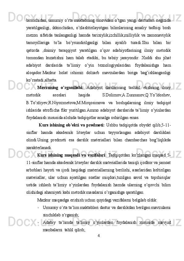birinchidan,  umumiy o’rta  maktabning  sinovidan  o’tgan  yangi  dasturlari   negizida
yaratilganligi,   ikkinchidan,   o’zlashtirilayotgan   bilimlarining   amaliy   tadbiqi   bosh
mezon   sifatida   tanlanganligi   hamda   tarixiylik,izchillik,milliylik   va   zamonaviylik
tamoyillariga   to’la   bo’ysundirilganlgi   bilan   ajralib   turadi.Shu   bilan   bir
qatorda   ,doimiy   taraqqiyot   yaratilgan   o’quv   adabiyotlarining   ilmiy   metodik
tomondan   kuzatishni   ham   talab   etadiki,   bu   tabiiy   jarayondir.   Xuddi   shu   jihat
adabiyot   darslarida   ta’limiy   o’yin   texnologiyalaridan   foydalanishga   ham
aloqador.Mazkur   holat   ishimiz   dolzarb   mavzulardan   biriga   bag’ishlanganligi
ko’rsatadi,albatta.
Mavzuning   o’rganilishi:   Adabiyot   darslarining   tashkil   etishning   ilmiy
metodik   asoslari   haqida   S.Dolimov,A.Zunnunov,Q.Yo’ldoshev,
B.To’xliyev,R.Niyozmetova,M.Mirqosimova   va   boshqalarning   ilmiy   tadqiqot
ishlarida   atroflicha   fikr   yuritilgan.Ammo   adabiyot   darslarida   ta’limiy   o’yinlardan
foydalanish xususida alohida tadqiqotlar amalga oshirilgan emas.
                Kurs   ishining   ob’ekti   va   predmeti:   Ushbu   tadqiqotda   obyekt   qilib,5-11-
sinflar   hamda   akademik   litseylar   uchun   tayyorlangan   adabiyot   darsliklari
olindi.Uning   predmeti   esa   darslik   materiallari   bilan   chambarchas   bog’liqlikda
xarakterlanadi.
Kurs   ishining   maqsadi   va   vazifalari :   Tadqiqotdan   ko’zlangan   maqsad   5-
11-sinflar hamda akademik litseylar darslik materiallarida taniqli ijodkor va jamoat
arboblari   hayoti   va   ijodi   haqidagi   materiallarning   berilishi,   asarlaridan   keltirilgan
materiallar,   ular   uchun   ajratilgan   soatlar   miqdori,tuzilgan   savol   va   topshiriqlar
ustida   ishlash   ta’limiy   o’yinlardan   foydalanish   hamda   ularning   o’quvchi   bilim
olishidagi ahamiyati kabi metodik masalarni o’rganishga qaratilgan.
Mazkur maqsadga erishish uchun quyidagi vazifalarni belgilab oldik:
- Umumiy o’rta ta’lim maktablari dastur va darslikdan berilgan mavzularni
sinchiklab o’rganish;
- Adabiy   ta’limda   ta’limiy   o’yinlardan   foydalanish   xususida   mavjud
manbalarni  tahlil qilish;
4
