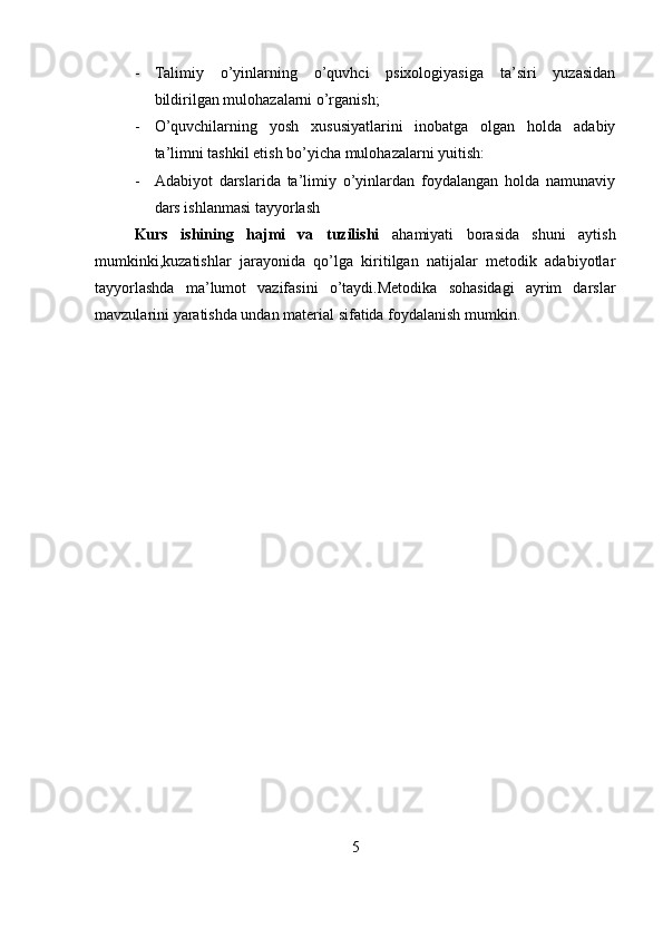 - Talimiy   o’yinlarning   o’quvhci   psixologiyasiga   ta’siri   yuzasidan
bildirilgan mulohazalarni o’rganish; 
- O’quvchilarning   yosh   xususiyatlarini   inobatga   olgan   holda   adabiy
ta’limni tashkil etish bo’yicha mulohazalarni yuitish:
- Adabiyot   darslarida   ta’limiy   o’yinlardan   foydalangan   holda   namunaviy
dars ishlanmasi tayyorlash
Kurs   ishining   hajmi   va   tuzilishi   ahamiyati   borasida   shuni   aytish
mumkinki,kuzatishlar   jarayonida   qo’lga   kiritilgan   natijalar   metodik   adabiyotlar
tayyorlashda   ma’lumot   vazifasini   o’taydi.Metodika   sohasidagi   ayrim   darslar
mavzularini yaratishda undan material sifatida foydalanish mumkin.
5 