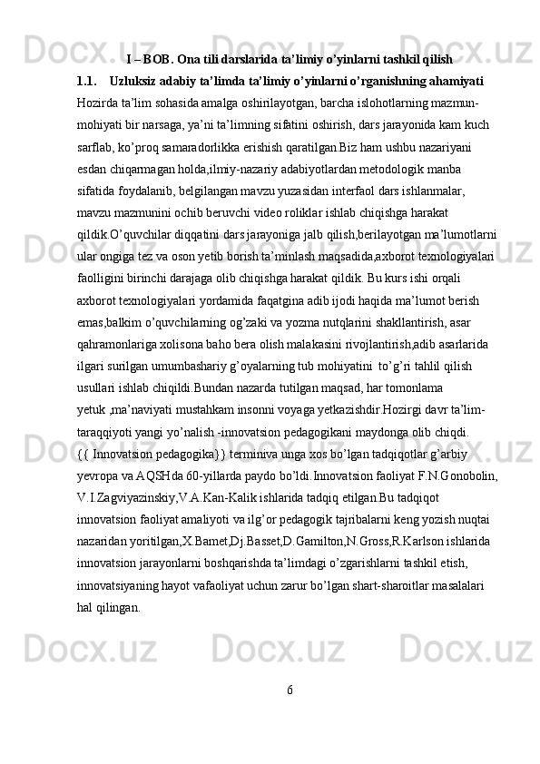 I – BOB.  Ona tili darslarida ta’limiy o’yinlarni tashkil qilish
1.1. Uzluksiz adabiy ta’limda ta’limiy o’yinlarni o’rganishning ahamiyati
Hozirda ta’lim sohasida amalga oshirilayotgan, barcha islohotlarning mazmun-
mohiyati bir narsaga, ya’ni ta’limning sifatini oshirish, dars jarayonida kam kuch 
sarflab, ko’proq samaradorlikka erishish qaratilgan.Biz ham ushbu nazariyani 
esdan chiqarmagan holda,ilmiy-nazariy adabiyotlardan metodologik manba 
sifatida foydalanib, belgilangan mavzu yuzasidan interfaol dars ishlanmalar, 
mavzu mazmunini ochib beruvchi video roliklar ishlab chiqishga harakat 
qildik.O’quvchilar diqqatini dars jarayoniga jalb qilish,berilayotgan ma’lumotlarni 
ular ongiga tez va oson yetib borish ta’minlash maqsadida,axborot texnologiyalari 
faolligini birinchi darajaga olib chiqishga harakat qildik. Bu kurs ishi orqali 
axborot texnologiyalari yordamida faqatgina adib ijodi haqida ma’lumot berish 
emas,balkim o’quvchilarning og’zaki va yozma nutqlarini shakllantirish, asar 
qahramonlariga xolisona baho bera olish malakasini rivojlantirish,adib asarlarida 
ilgari surilgan umumbashariy g’oyalarning tub mohiyatini  to’g’ri tahlil qilish 
usullari ishlab chiqildi.Bundan nazarda tutilgan maqsad, har tomonlama 
yetuk ,ma’naviyati mustahkam insonni voyaga yetkazishdir.Hozirgi davr ta’lim-
taraqqiyoti yangi yo’nalish -innovatsion pedagogikani maydonga olib chiqdi.
{{ Innovatsion pedagogika}} terminiva unga xos bo’lgan tadqiqotlar g’arbiy 
yevropa va AQSHda 60-yillarda paydo bo’ldi.Innovatsion faoliyat F.N.Gonobolin, 
V.I.Zagviyazinskiy,V.A.Kan-Kalik ishlarida tadqiq etilgan.Bu tadqiqot 
innovatsion faoliyat amaliyoti va ilg’or pedagogik tajribalarni keng yozish nuqtai 
nazaridan yoritilgan,X.Bamet,Dj.Basset,D.Gamilton,N.Gross,R.Karlson ishlarida 
innovatsion jarayonlarni boshqarishda ta’limdagi o’zgarishlarni tashkil etish, 
innovatsiyaning hayot vafaoliyat uchun zarur bo’lgan shart-sharoitlar masalalari 
hal qilingan.
6 