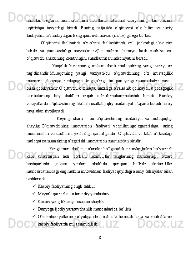 nisbatan   beg’araz   munosabat,turli   holatlarda   ratsional   vaziyatning     tan   olishini
uqtirishga   tayyorligi   kiradi.   Buning   naijasida   o’qituvchi   o’z   bilim   va   ilmiy
faoliyatini ta’minlaydigan keng qamrovli mavzu (motiv) ga ega bo’ladi.
              O’qituvchi   faoliyatida   o’z-o’zini   faollashtirish,   oz’   ijodkorligi,o’z-o’zini
bilishi   va   yaratuvchiligi   mavzu(motiv)lar   muhim   ahamiyat   kasb   etadi.Bu   esa
o’qituvchi shaxsining kreativligini shakllantirish imkoniyatini beradi.
                      Yangilik   kiritishning   muhim   sharti   muloqotning   yangi   vaziyatini
tug’dirishdir.Muloqotning   yangi   vaziyati-bu   o’qituvchining   o’z   mustaqillik
mavqeini   ,dunyoga,   pedagogik   fanga,o’ziga   bo’lgan   yangi   munosabatini   yarata
olish qobiliyatidir.O’qituvchi o’z nuqtai nazariga o’ralashib qolmaydi, u pedagogik
tajribalarning   boy   shakllari   orqali   ochilib,mukammalashib   boradi.   Bunday
vaziyatlarda o’qituvchining fikrlash usullati,aqliy madaniyat o’zgarib boradi,hissiy
tuyg’ulari rivojlanadi.
                          Keyingi   sharti   –   bu   o’qituvchining   madaniyat   va   muloqoqtga
shayligi.O’qituvchining   innovatsion   faoliyati   voqelikningo’zgartirishga,   uning
muommolari va usullarini yechishga qaratilgandir. O’qituvchi va talab o’rtasidagi
muloqot namunasining o’zgarishi,innovatsion shartlaridan biridir.
                             Yangi  munosbatlar, an’analar  bo’lganidek,qistovlar,hukm  bo’ysunish
kabi   unsurlardan   holi   bo’lishi   lozim.Ular   tenglarning   hamkorligi,   o’zaro
boshqarilishi   ,o’zaro   yordam   shaklida   qurilgan   bo’lishi   darkor.Ular
munosabatlaridagi eng muhim innovatsion faoliyat quyidagi asosiy fuksiyalar bilan
izohlanadi
 Kasbiy faoliyatning ongli tahlili;
 Meyorlarga nisbatan tanqidiy yondashuv
 Kasbiy yangiliklarga nisbatan shaylik
 Dunyoga ijodiy yaratuvchanlik munosabatida bo’lish
 O’z   imkoniyatlarini   ro’yobga   chiqarish   o’z   turmush   tarzi   va   intilishlarini
kasbiy faoliyatda mujassam qilish
8