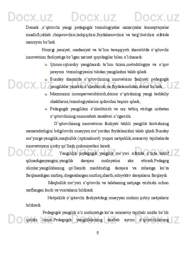 Demak   ,o’qituvchi   yangi   pedagogik   texnologiyalar   nazariyalar   konseptsiyalar
muallifi,ishlab   chiqaruvchisi,tadqiqchisi,foydalanuvchisi   va   targ’ibotchisi   sifatida
namoyon bo’ladi.
                Hozirgi   jamiyat,   madaniyat   va   ta’lim   taraqqiyoti   sharoititda   o’qituvchi
innovatsion faoliyatiga bo’lgan zarurat quyidagilar bilan o’lchanadi:
Ijtimoi-iqtisodiy   yangilanish   ta’lim   tizimi,metodologiya   va   o’quv
jarayoni  texnologiyasini tubdan yangilashni talab qiladi.
Bunday   sharoitda   o’qituvchining   innovatsion   faoliyati   pedagogik
yangiliklar yaratish o’zlashtirish va foydalanishdan iborat bo’ladi;
Mazmunini   insonparvarishtirish,doimo   o’qitishning   yangi   tashkiliy
shakllarini,texnologiyalarini qidirishni taqozo qiladi;
Pedagogik   yangilikni   o’zlashtirish   va   uni   tatbiq   etishga   nisbatan
o’qituvchining munosabati xarakteri o’zgarishi
                          O’qituvchining   innovatsion   faoliyati   tahlili   yangilik   kiritishning
samaradorligini belgilovchi muayyan me’yordan foydalanishni talab qiladi.Bunday
me’yorga-yangilik,maqbullik (optimalnost) yuqori natijalilik,ommaviy tajribalarda
innovatsiyani ijodiy qo’llash imkoniyatlari kiradi.
                            Yangililik   pedagogik   yangilik   me’yori   sifatida   o’zida   taklif
qilinadiganyangini,yangilik   darajasi   mohiyatini   aks   ettiradi.Pedagog
olimlar,yangiliklaning   qo’llanish   mashhurligi   darajasi   va   sohasiga   ko’ra
farqlanadigan mutlaq,chegaralangan mutloq,shartli,subyektiv darajalarni farqlaydi.
                            Maqbullik   me’yori   o’qituvchi   va   talabaning   natijaga   erishishi   uchun
sarflangan kuch va vositalarni bildiradi.
                            Natijalilik   o’qituvchi   faoliyatidagi   muayyan   muhim   ijobiy   natijalarni
bildiradi.
              Pedagogik yangilik o’z mohiyatiga ko’ra ommaviy tajribalr mulki bo’lib
qolishi   lozim.Pedagogik   yangiliklarning   dastlab   ayrim   o’qituvchilarning
9