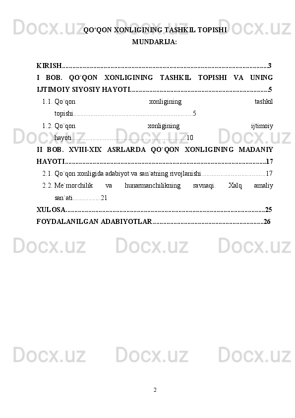 QO‘QON XONLIGINING TASHKIL TOPISHI
MUNDARIJA:
KIRISH.......................................................................................................................3
I   BOB.   QO`QON   XONLIGINING   TASHKIL   TOPISHI   VA   UNING
IJTIMOIY   SIYOSIY   HAYOTI................................................................................5
1.1. Qo`qon   xonligining   tashkil
topishi.....................................................................5
1.2. Qo`qon   xonligining   ijtimoiy
hayoti..................................................................10
II   BOB.   XVIII-XIX   ASRLARDA   QO`QON   XONLIGINING   MADANIY
HAYOTI....................................................................................................................17
2.1. Qo`qon   xonligida   adabiyot   va   san`atning   rivojlanishi.....................................17
2.2. Me`morchilik   va   hunarmanchilikning   ravnaqi.   Xalq   amaliy
san`ati................21
XULOSA...................................................................................................................25
FOYDALANILGAN ADABIYOTLAR................................................................ 26
2 