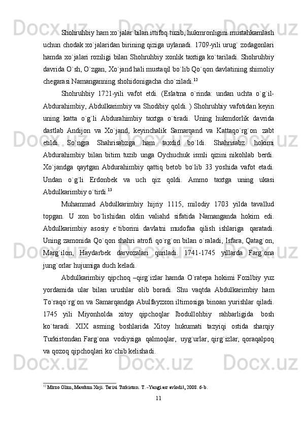 Shohruhbiy ham xo`jalar bilan ittifoq tuzib, hukmronligini mustahkamlash
uchun chodak xo`jalaridan birining qiziga uylanadi. 1709-yili urug` zodagonlari
hamda xo`jalari roziligi bilan Shohruhbiy xonlik taxtiga ko`tariladi. Shohruhbiy
davrida O`sh, O`zgan, Xo`jand hali mustaqil bo`lib Qo`qon davlatining shimoliy
chegarasi Namanganning   shohidonigacha   cho`ziladi. 12
Shohruhbiy   1721-yili   vafot   etdi.   (Eslatma   o`rinda:   undan   uchta   o`g`il-
Abdurahimbiy, Abdulkarimbiy va Shodibiy qoldi. ) Shohruhbiy vafotidan keyin
uning   katta   o`g`li   Abdurahimbiy   taxtga   o`tiradi.   Uning   hukmdorlik   davrida
dastlab   Andijon   va   Xo`jand,   keyinchalik   Samarqand   va   Kattaqo`rg`on   zabt
etildi.   So`ngra   Shahrisabzga   ham   taxdid   bo`ldi.   Shahrisabz   hokimi
Abdurahimbiy   bilan   bitim   tuzib   unga   Oychuchuk   ismli   qizini   nikohlab   berdi.
Xo`jandga   qaytgan   Abdurahimbiy   qattiq   betob   bo`lib   33   yoshida   vafot   etadi.
Undan   o`g`li   Erdonbek   va   uch   qiz   qoldi.   Ammo   taxtga   uning   ukasi
Abdulkarimbiy   o`tirdi. 13
Muhammad   Abdulkarimbiy   hijriy   1115,   milodiy   1703   yilda   tavallud
topgan.   U   xon   bo`lishidan   oldin   valiahd   sifatida   Namanganda   hokim   edi.
Abdulkarimbiy   asosiy   e`tiborini   davlatni   mudofaa   qilish   ishlariga   qaratadi.
Uning zamonida Qo`qon shahri atrofi  qo`rg`on bilan o`raladi, Isfara, Qatag`on,
Marg`ilon,   Haydarbek   darvozalari   quriladi.   1741-1745   yillarda   Farg`ona
jung`orlar   hujumiga duch   keladi.
Abdulkarimbiy   qipchoq   –qirg`izlar   hamda   O`ratepa   hokimi   Fozilbiy   yuz
yordamida   ular   bilan   urushlar   olib   boradi.   Shu   vaqtda   Abdulkarimbiy   ham
To`raqo`rg`on va Samarqandga Abulfayzxon iltimosiga binoan yurishlar   qiladi.
1745   yili   Miyonholda   xitoy   qipchoqlar   Ibodullohbiy   rahbarligida   bosh
ko`taradi.   XIX   asrning   boshlarida   Xitoy   hukumati   tazyiqi   ostida   sharqiy
Turkistondan   Farg`ona   vodiysiga   qalmoqlar,   uyg`urlar,  qirg`izlar,  qoraqalpoq
va   qozoq   qipchoqlari   ko`chib kelishadi.12
 Mi	rzo  	Olim,  Ma	xdum  	Xo	ji.  Ta	rixi  Turkiston.  T.  ―Ya	ngi  asr  avlodi	,‖  200	8.  6-b.
11 