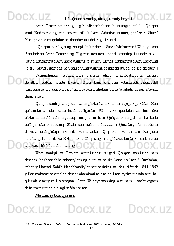 1.2. Qo`qon   xonligining   ijtimoiy   hayoti
Amir   Temur   va   uning   o`g`li   Mironshohdan   boshlangan   sulola,   Qo`qon
xoni   Xudoyorxongacha   davom   etib   kelgan.   Adabiyotshunos,   professor   Sharif
Yusupov o`z maqolalarida   shunday   takidni   ilgari   suradi:
Qo`qon   xonligining   so`ngi   hukmdori Sayid   Muhammad   Xudoyorxon
Sohibqiron   Amir   Temurning   Yigirma   uchinchi   avlodi   xonning   ikkinchi   o`g`li
Sayid Muhammad Aminbek yigirma to`rtinchi hamda Muhammad Aminbekning
o`g`li   Sayid   Islombek   Sohibqironning   yigirma   beshinchi   avlodi   bo`lib   chiqadi 16
‖
Temurshunos, Bobirshunos fransuz olimi O`zbekistonning xalqlar
do ` s t l i g i     o r d e ni     soh i b i     L y us e n K e r n     h a m     o`z in i n g    ― S ha h z o da I s l o m be k	‖
maqolasida   Qo`qon   xonlari   temuriy   Mironshohga   borib   taqaladi,   degan   g`oyani
ilgari   suradi.
Qo`qon xonligida tojiklar va qirg`izlar ham katta mavqega ega edilar. Xon
qo`shinlarida   ular   katta   kuch   bo`lganlar.   92   o`zbek   qabilalaridan   biri   deb
o`zlarini   hisoblovchi   qipchoqlarning   o`rni   ham   Qo`qon   xonligida   ancha   katta
bo`lgan   ular   xonlikning   Shahrixon   Baliqchi   hududlari   Qoradaryo   bilan   Norin
daryosi   oralig`idagi   yerlarda   yashaganlar.   Qirg`izlar   va   asosan   Farg`ona
atrofidagi   tog`larda va Ketmontepa Oloy singari tog` havzalarida ko`chib yurub
chorvachilik bilan   shug`ullanganlar.
Xiva   xonligi   va   Buxoro   amirligidagi   singari   Qo`qon   xonligida   ham
davlatni   boshqarishda   ruhoniylarning   o`rni   va   ta`siri   katta   bo`lgan 17
.   Jumladan,
ruhoniy   Hazrati   Sohib   Naqshbandiylar   jamoasining   xalifasi   sifatida   1844-1869
yillar  mobaynida amalda davlat  ahamiyatiga ega bo`lgan ayrim  masalalarni  hal
qilishda   asosiy   ro`l   o`ynagan.   Hatto   Xudoyorxonning   o`zi   ham   u   vafot   etgach
dafn marosimida oldingi   safda borgan.
Ma`muriy        boshqaruvi.   
16
  Sh.   Yusupov.   Buni umr   derlar   …   Jamiyat   va   boshqaruv.   2002   y.   1-son,   18-25-bet.
13