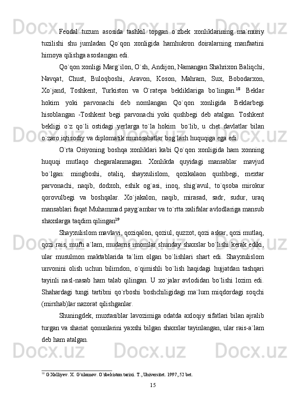 Feodal   tuzum   asosida   tashkil   topgan   o`zbek   xonliklarining   ma`muriy
tuzilishi   shu   jumladan   Qo`qon   xonligida   hamhukron   doiralarning   manfaatini
himoya   qilishga asoslangan   edi.
Qo`qon xonligi Marg`ilon, O`sh, Andijon, Namangan Shahrixon Baliqchi,
Navqat,   Chust,   Buloqboshi,   Aravon,   Koson,   Mahram,   Sux,   Bobodarxon,
Xo`jand,   Toshkent,   Turkiston   va   O`ratepa   bekliklariga   bo`lingan. 18
  Beklar
hokim   yoki   parvonachi   deb   nomlangan   Qo`qon   xonligida   Beklarbegi
hisoblangan   -Toshkent   begi   parvonachi   yoki   qushbegi   deb   atalgan.   Toshkent
bekligi   o`z   qo`li   ostidagi   yerlarga   to`la   hokim   bo`lib,   u   chet   davlatlar   bilan
o`zaro   iqtisodiy   va   diplomatik munosabatlar   bog`lash   huquqiga   ega   edi.
O`rta   Osiyoning   boshqa   xonliklari   kabi   Qo`qon   xonligida   ham   xonning
huquqi   mutlaqo   chegaralanmagan.   Xonlikda   quyidagi   mansablar   mavjud
bo`lgan:   mingboshi,   otaliq,   shayxulislom,   qozikalaon   qushbegi,   mextar
parvonachi,   naqib,   dodxoh,   eshik   og`asi,   inoq,   shig`avul,   to`qsoba   mirokur
qorovulbegi   va   boshqalar.   Xo`jakalon,   naqib,   mirasad,   sadr,   sudur,   uraq
mansablari faqat Muhammad payg`ambar va to`rtta xalifalar avlodlariga mansub
shaxslarga   taqdim   qilingan 19
Shayxulislom mavlavi, qoziqalon, qoziul, quzzot, qozi askar, qozi mutlaq,
qozi rais, mufti a`lam, mudarris imomlar shunday shaxslar  bo`lishi kerak ediki,
ular   musulmon   maktablarida   ta`lim   olgan   bo`lishlari   shart   edi.   Shayxulislom
unvonini   olish   uchun   bilimdon,   o`qimishli   bo`lish   haqidagi   hujjatdan   tashqari
tayinli   nasl-nasab   ham   talab   qilingan.   U   xo`jalar   avlodidan   bo`lishi   lozim   edi.
Shahardagi   tungi   tartibni   qo`rboshi   boshchiligidagi   ma`lum   miqdordagi   soqchi
(mirshab)lar   nazorat   qilishganlar.
Shuningdek,  muxtasiblar   lavozimiga  odatda   axloqiy   sifatlari   bilan  ajralib
turgan va shariat qonunlarini yaxshi bilgan shaxslar tayinlangan, ular rais-a`lam
deb   ham   atalgan.
18
  G.Xolliyev.   X.   G`ulomov.   O`zbekiston   tarixi.   T.,   Universitet.   1997,   52   bet.
15 