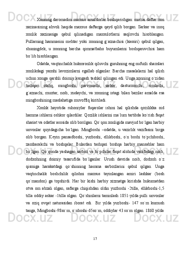Xonning daromadini maxsus amaldorlar boshqarishgan: mirzai daftar xon
xazinasining   ahvoli   haqida   maxsus   daftarga   qayd   qilib   borgan.   Sarkar   va   inoq
xonlik   xazinasiga   qabul   qilinadigan   maxsulotlarni   saqlovchi   hisoblangan.
Pullarning   hammasini   mehtar   yoki   xonning   g`aznachisi   (kassiri)   qabul   qilgan,
shuningdek,   u   xonning   barcha   qimmatbaho   buyumlarini   boshqaruvchisi   ham
bo`lib   hisoblangan.
Odatda, vaqtinchalik hukmronlik qiluvchi guruhning eng nufuzli shaxslari
xonlikdagi   yaxshi   lavozimlarni   egallab   olganlar.   Barcha   masalalarni   hal   qilish
uchun xonga qarshli doimiy kengash tashkil qilingan edi. Unga xonning o`zidan
tashqari   otaliq,   mingboshi,   parvonachi,   sarkar,   dasturxonchi,   risolachi,
g`aznachi,   muxtar,   noib,   xudaychi,   va   xonning   istagi   bilan   bazilar   amalda   esa
mingboshining maslahatiga   muvoffiq   kiritiladi.
Xonlik   hayotida   ruhoniylar   fuqarolar   ishini   hal   qilishda   qozilikka   oid
hamma ishlarni oshkor qilardilar. Qozilik ishlarini ma`lum tartibda ko`rish faqat
shariat va odatlar asosida olib borilgan. Qo`qon xonligida mavjud bo`lgan harbiy
unvonlar   quyidagicha   bo`lgan.   Mingboshi   –odatda,   u   vazirlik   vazifasini   birga
olib   borgan.   Keyin   pansadboshi,   yuzboshi,   ellikboshi,   o`n   boshi   to`pchiboshi,
zambarakchi   va   boshqalar.   Bulardan   tashqari   boshqa   harbiy   mansablar   ham
bo`lgan. Qo`qonda yashagan sarboz va to`pchilar faqat alohida vazifadagi noib,
dodxohning   doimiy   tasarufida   bo`lganlar.   Urush   davrida   noib,   dodxoh   o`z
qismiga   harakatdagi   qo`shinning   hamma   sarbozlarini   qabul   qilgan.   Unga
vaqtinchalik   boshchilik   qilishni   maxsus   tayinlangan   amiri   lashkar   (bosh
qo`mandon)   ga   topshirdi.   Har   bir   kishi   harbiy   xizmatga   kirishda   hukumatdan
otva   om   abzali   olgan,   safarga   chiqishdan   oldin   yuzboshi   -2tilla,   ellikboshi-1,5
tilla oddiy askar -1tilla olgan. Qo`shinlarni taminlash 1851-yilda pulli unvonlar
va   oziq   ovqat   naturasidan   iborat   edi.   Bir   yilda   yuzboshi-   147   so`m   kumush
tanga,   Mingboshi-98so`m,   o`nboshi-65so`m,   oddiylar   43   so`m   olgan.   1860   yilda
17