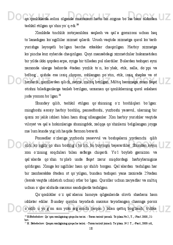 qo`qonliklarda   aslini   olganda   muntazam   hatto   bir   ozgina   bo`lsa   ham   oldindan
tashkil etilgan   qo`shin   yo`q   edi. 20
Xonlikda   tinchlik   xotirjamlikni   saqlash   va   qal`a   gornizoni   uchun   haq
to`lanadigan   ko`ngillilar   xizmat   qilardi.   Urush   vaqtida   xizmatga   qurol   ko`tarib
yurishga   layoqatli   bo`lgan   barcha   erkaklar   chaqirilgan.   Harbiy   xizmatga
ko`pincha kuz oylarida chaqirilgan. Quyi mansabdagi xizmatchilar hukumatidan
bir yilda ikki qopdan arpa, oyiga bir tilladan pul olardilar. Bulardan tashqari ayni
zamonda   ularga   bahorda   4tadan   yozlik   to`n,   ko`ylak,   etik,   salla,   do`ppi   va
belbog`,   qishda   esa   issiq   chopon,   oshlangan   po`stin,   etik,   issiq   shapka   va   ot
berilardi, qurollardan qilich, nayza, miltiq berilgan. Miltiq hammaga emas faqat
otishni   biladiganlarga   tanlab   berilgan,   umuman   qo`qonliklarning   qurol   aslahasi
juda   yomon   bo`lgan. 21
Shunday   qilib,   tashkil   etilgan   qo`shinning   o`z   boshliqlari   bo`lgan:
mingboshi   asosiy   harbiy   boshliq,   pansadboshi,   yuzboshi   yasavul,   ularning   bir
qismi  xo`jalik  ishlari   bilan   ham   shug`ullanganlar.  Xon  harbiy  yurishlar   vaqtida
viloyat va qal`a hokimlariga shuningdek, xalqqa qo`shinlarni belgilangan joyga
ma`lum   kunda yig`ish   haqida farmon   berardi.
Ponsadlar   o`zlariga   yuzboshi   yasavvul   va   boshqalarni   yordamchi   qilib
olib, ko`ngilli qo`shin boshlig`i   bo`lib, bu buyruqni bajarardilar. Shundan keyin
xon   o`zining   soqchilari   bilan   safarga   chiqardi.   Yo`l   boylab   garnizon   va
qal`alarda   qo`shin   to`plab   unda   faqat   zarur   miqdordagi   harbiylarnigina
qoldirgan.   Xonga   ko`ngillilar   ham   qo`shilib   borgan.   Qal`alardan   tashilgan   har
bir   zambarakka   6tadan   ot   qo`yilgan,   bundan   tashqari   yana   zaxirada   25tadan
(kerak vaqtda ishlatish uchun) otlar bo`lgan. Qurollar uchun zaryadlar va miltiq
uchun o`qlar alohida   maxsus   sandiqlarda   tashilgan.
Qo`qonliklar   o`z   qal`alarini   himoya   qilganlarida   olovli   sharlarni   ham
ishlatar   edilar.   Bunday   qurolni   tayorlash   maxsus   tayorlangan   charmga   porox
o`ralib   u   yo`g`on   sim   yoki   arg`amchi   (arqon   )   bilan   qattiq   bog`lanib,   trubka20
 H/Bob	obekov.  Qo`qon  xonligining  qisqacha  tarixi.  ―Turon  tarixi‖  jurnali.  	To`plam  	№  	2,  T.,  	―Fan.‖2008	,  21- 
bet.	
21
 H.  	Bo	bobekov.  Qoqo	n  xonligi	ning  qisqacha  tari	xi.  ―Turon  tarixi‖  jurnali.  To`plam.  N-2  T.,  ―Fan‖,  2008	-yil,
18 