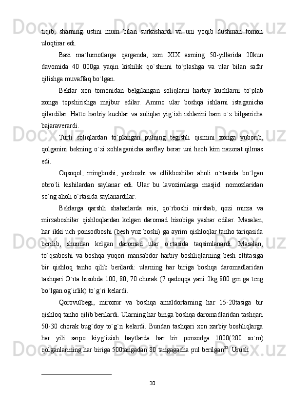 tiqib,   sharning   ustini   mum   bilan   surkashardi   va   uni   yoqib   dushman   tomon
uloqtirar   edi.
Bazi   ma`lumotlarga   qarganda,   xon   XIX   asrning   50-yillarida   20kun
davomida   40   000ga   yaqin   kishilik   qo`shinni   to`plashga   va   ular   bilan   safar
qilishga   muvaffaq   bo`lgan.
Beklar   xon   tomonidan   belgilangan   soliqlarni   harbiy   kuchlarni   to`plab
xonga   topshirishga   majbur   edilar.   Ammo   ular   boshqa   ishlarni   istaganicha
qilardilar.   Hatto   harbiy   kuchlar   va   soliqlar   yig`ish   ishlarini   ham   o`z   bilganicha
bajaraverardi.
Turli   soliqlardan   to`plangan   pulning   tegishli   qismini   xonga   yuborib,
qolganini  bekning o`zi  xohlaganicha  sarflay berar  uni  hech  kim  nazorat  qilmas
edi.
Oqsoqol,   mingboshi,   yuzboshi   va   ellikboshilar   aholi   o`rtasida   bo`lgan
obro`li   kishilardan   saylanar   edi.   Ular   bu   lavozimlarga   masjid   nomozlaridan
so`ng aholi   o`rtasida   saylanardilar.
Beklarga   qarshli   shaharlarda   rais,   qo`rboshi   mirshab,   qozi   mirza   va
mirzaboshilar   qishloqlardan   kelgan   daromad   hisobiga   yashar   edilar.   Masalan,
har ikki uch ponsodboshi (besh yuz boshi) ga ayrim qishloqlar tanho tariqasida
berilib,   shundan   kelgan   daromad   ular   o`rtasida   taqsimlanardi.   Masalan,
to`qsaboshi   va   boshqa   yuqori   mansabdor   harbiy   boshliqlarning   besh   oltitasiga
bir   qishloq   tanho   qilib   berilardi:   ularning   har   biriga   boshqa   daromadlaridan
tashqari O`rta hisobda 100, 80, 70 chorak (7 qadoqqa yani 2kg 800 gm ga teng
bo`lgan og`irlik) to`g`ri   kelardi.
Qorovulbegi,   miroxur   va   boshqa   amaldorlarning   har   15-20tasiga   bir
qishloq tanho qilib berilardi. Ularning har biriga boshqa daromadlaridan tashqari
50-30   chorak  bug`doy  to`g`ri   kelardi.   Bundan   tashqari   xon  xarbiy  boshliqlarga
har   yili   sarpo   kiyg`izish   baytlarda   har   bir   ponsodga   1000(200   so`m)
qolganlarining   har   biriga   500tangadan   80   tangagacha   pul   berilgan 22
.   Urush
20 