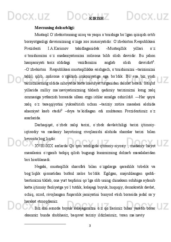 KIRISH
Mavzuning   dolzarbligi:
Mustaqil O`zbekistonning uzoq va yaqin o`tmishiga bo`lgan qiziqish ortib
borayotganligi davrimizning o`ziga xos xususiyatidir. O`zbekiston Respublikasi
Prez i d e n t i     I. A . K ar i m ov     t a k i d l a g a n i d e k    ― M u st a q i l l i k     y i l la r i     o `z
o `t m is h i m iz n i   o`z   madaniyatimizni   xolisona   bilib   olish   davridir.   Bu   jahon
hamjamiyati   tarix   o l d i d ag i       va z ifa m iz n i       a n g l ab       o l i s h       d a v r id ir	
‖ 1
.	
―
O `z b e ki s to n     Re sp u b l i k a s i mustaqillikka   erishgach,   o`tmishimizni   –tariximizni
tahlil   qilib,   xolisona   o`rganish   imkoniyatiga   ega   bo`ldik.   Bu   esa   biz   yosh
tarixchilarning   oldida   nihoyatda   katta   masulyat   turganidan   dalolat   beradi.   Istiqlol
yillarida   milliy   ma`naviyatimizning   tiklash   qadimiy   tariximizni   keng   xalq
ommasiga yetkazish   bo r a si da   u l k an   e z g u   i s h lar   a m alga   os hi r i ld i	
‖ .   –	― H ar   q a y si
x a lq   o ` z   t a ra q q i y ot in i   yuksaltirish   uchun   –tarixiy   xotira   masalasi   alohida
ahamiyat   kasb   etadi	
‖ 2
  –deya   ta`kidlagan   edi   muhtaram   Prezidentimiz   o`z
asarlarida.
Darhaqiqat,   o`zbek   xalqi   tarixi,   o`zbek   davlatchiligi   tarixi   ijtimoiy-
iqtisodiy   va   madaniy   hayotining   rivojlanishi   alohida   shaxslar   tarixi   bilan
bevosita   bog`liqdir.
XVIII-XIX   asrlarda   Qo`qon   xonligida   ijtimoiy-siyosiy   ,   madaniy   hayot
masalasini   o`rganib   tadqiq   qilish   bugungi   kunimizning   dolzarb   masalalaridan
biri hisoblanadi.
Negaki,   mustaqillik   sharofati   bilan   o`zgalarga   qarashlik   tobelik   va
bog`liqlik   qismatidan   butkul   xalos   bo`ldik.   Egilgan,   majruhlangan   qaddi-
bastimizni tiklab, ona yurt taqdirini qo`lga olib uning chinakam sohibiga aylanib
katta ijtimoiy faoliyatga yo`l tutdik, kelajagi buyuk, huquqiy, demokratik davlat,
ochiq,   ozod,   rivojlangan   fuqarolik   jamiyatini   bunyod   etish   borasida   jadal   sa`y
harakat etmoqdamiz.
Biz   shu   asnoda   buyuk   kelajagimizni   o`z   qo`llarimiz   bilan   yaratib   borar
ekanmiz   bunda   shubhasiz,   baquvat   tarixiy   ildizlarimiz,   teran   ma`naviy
3 