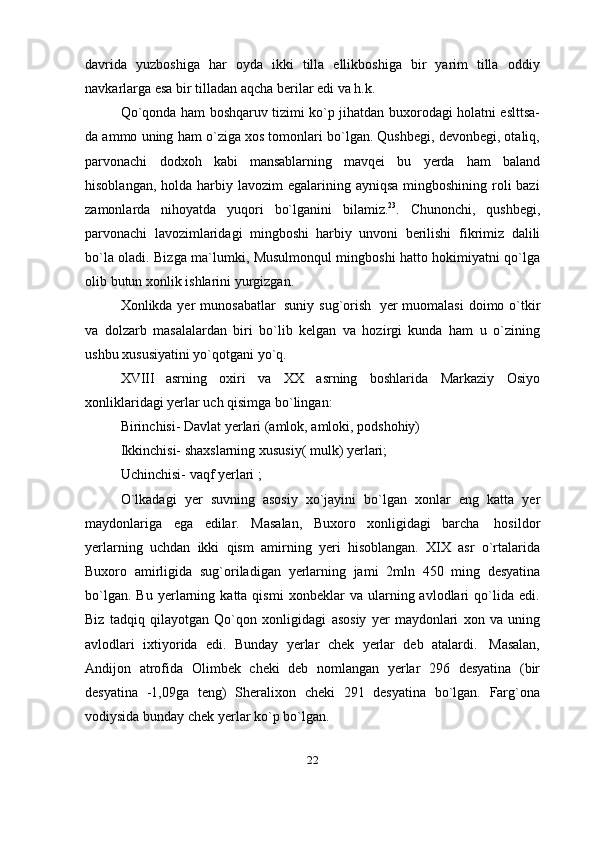 davrida   yuzboshiga   har   oyda   ikki   tilla   ellikboshiga   bir   yarim   tilla   oddiy
navkarlarga   esa   bir   tilladan   aqcha   berilar   edi   va h.k.
Qo`qonda ham boshqaruv tizimi ko`p jihatdan buxorodagi holatni eslttsa-
da ammo uning ham o`ziga xos tomonlari bo`lgan. Qushbegi, devonbegi, otaliq,
parvonachi   dodxoh   kabi   mansablarning   mavqei   bu   yerda   ham   baland
hisoblangan, holda  harbiy lavozim  egalarining ayniqsa  mingboshining roli  bazi
zamonlarda   nihoyatda   yuqori   bo`lganini   bilamiz. 23
.   Chunonchi,   qushbegi,
parvonachi   lavozimlaridagi   mingboshi   harbiy   unvoni   berilishi   fikrimiz   dalili
bo`la oladi. Bizga ma`lumki, Musulmonqul mingboshi hatto hokimiyatni qo`lga
olib   butun   xonlik   ishlarini   yurgizgan.
Xonlikda yer  munosabatlar   suniy sug`orish   yer muomalasi  doimo o`tkir
va   dolzarb   masalalardan   biri   bo`lib   kelgan   va   hozirgi   kunda   ham   u   o`zining
ushbu   xususiyatini   yo`qotgani   yo`q.
XVIII asrning   oxiri   va   XX   asrning   boshlarida   Markaziy   Osiyo
xonliklaridagi yerlar   uch qisimga bo`lingan:
Birinchisi- Davlat yerlari (amlok, amloki, podshohiy)
Ikkinchisi- shaxslarning xususiy( mulk) yerlari;  
Uchinchisi-   vaqf yerlari   ;
O`lkadagi   yer   suvning   asosiy   xo`jayini   bo`lgan   xonlar   eng   katta   yer
maydonlariga   ega   edilar.   Masalan,   Buxoro   xonligidagi   barcha   hosildor
yerlarning   uchdan   ikki   qism   amirning   yeri   hisoblangan.   XIX   asr   o`rtalarida
Buxoro   amirligida   sug`oriladigan   yerlarning   jami   2mln   450   ming   desyatina
bo`lgan.   Bu   yerlarning   katta  qismi   xonbeklar   va   ularning  avlodlari   qo`lida  edi.
Biz   tadqiq   qilayotgan   Qo`qon   xonligidagi   asosiy   yer   maydonlari   xon   va   uning
avlodlari   ixtiyorida   edi.   Bunday   yerlar   chek   yerlar   deb   atalardi.   Masalan,
Andijon   atrofida   Olimbek   cheki   deb   nomlangan   yerlar   296   desyatina   (bir
desyatina   -1,09ga   teng)   Sheralixon   cheki   291   desyatina   bo`lgan.   Farg`ona
vodiysida   bunday   chek   yerlar ko`p   bo`lgan.
22