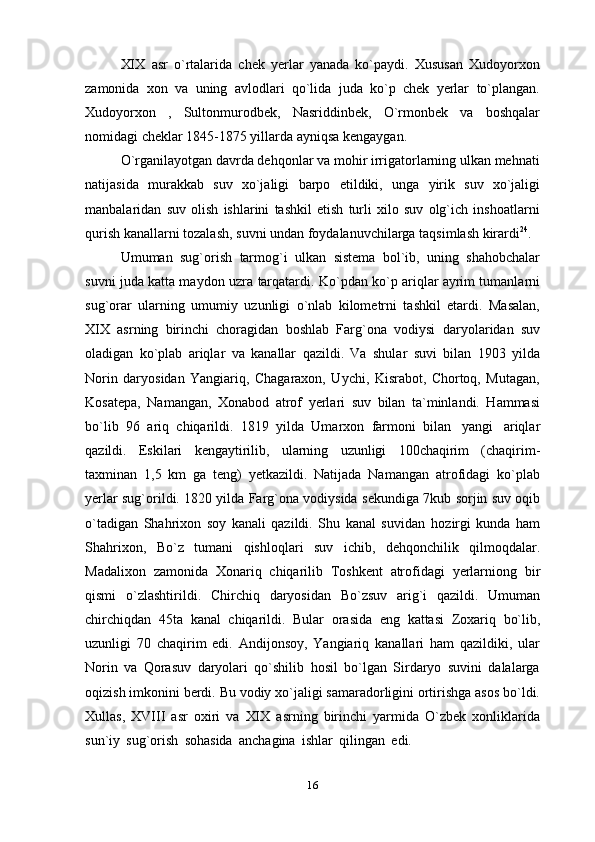 XIX asr   o`rtalarida   chek   yerlar   yanada   ko`paydi.   Xususan   Xudoyorxon
zamonida   xon   va   uning   avlodlari   qo`lida   juda   ko`p   chek   yerlar   to`plangan.
Xudoyorxon   ,   Sultonmurodbek,   Nasriddinbek,   O`rmonbek   va   boshqalar
nomidagi cheklar   1845-1875 yillarda ayniqsa   kengaygan.
O`rganilayotgan davrda dehqonlar va mohir irrigatorlarning ulkan mehnati
natijasida   murakkab   suv   xo`jaligi   barpo   etildiki,   unga   yirik   suv   xo`jaligi
manbalaridan   suv   olish   ishlarini   tashkil   etish   turli   xilo   suv   olg`ich   inshoatlarni
qurish   kanallarni   tozalash,   suvni   undan   foydalanuvchilarga   taqsimlash   kirardi 24
.
Umuman   sug`orish   tarmog`i   ulkan   sistema   bol`ib,   uning   shahobchalar
suvni juda katta maydon uzra   tarqatardi. Ko`pdan ko`p ariqlar ayrim tumanlarni
sug`orar   ularning   umumiy   uzunligi   o`nlab   kilometrni   tashkil   etardi.   Masalan,
XIX   asrning   birinchi   choragidan   boshlab   Farg`ona   vodiysi   daryolaridan   suv
oladigan   ko`plab   ariqlar   va   kanallar   qazildi.   Va   shular   suvi   bilan   1903   yilda
Norin   daryosidan   Yangiariq,   Chagaraxon,   Uychi,   Kisrabot,   Chortoq,   Mutagan,
Kosatepa,   Namangan,   Xonabod   atrof   yerlari   suv   bilan   ta`minlandi.   Hammasi
bo`lib   96   ariq   chiqarildi.   1819   yilda   Umarxon   farmoni   bilan   yangi   ariqlar
qazildi.   Eskilari   kengaytirilib,   ularning   uzunligi   100chaqirim   (chaqirim-
taxminan   1,5   km   ga   teng)   yetkazildi.   Natijada   Namangan   atrofidagi   ko`plab
yerlar sug`orildi. 1820 yilda Farg`ona vodiysida   sekundiga 7kub sorjin suv oqib
o`tadigan   Shahrixon   soy   kanali   qazildi.   Shu   kanal   suvidan   hozirgi   kunda   ham
Shahrixon,   Bo`z   tumani   qishloqlari   suv   ichib,   dehqonchilik   qilmoqdalar.
Madalixon   zamonida   Xonariq   chiqarilib   Toshkent   atrofidagi   yerlarniong   bir
qismi   o`zlashtirildi.   Chirchiq   daryosidan   Bo`zsuv   arig`i   qazildi.   Umuman
chirchiqdan   45ta   kanal   chiqarildi.   Bular   orasida   eng   kattasi   Zoxariq   bo`lib,
uzunligi   70   chaqirim   edi.   Andijonsoy,   Yangiariq   kanallari   ham   qazildiki,   ular
Norin   va   Qorasuv   daryolari   qo`shilib   hosil   bo`lgan   Sirdaryo   suvini   dalalarga
oqizish imkonini berdi. Bu vodiy xo`jaligi samaradorligini ortirishga asos bo`ldi.
Xullas,   XVIII   asr   oxiri   va   XIX   asrning   birinchi   yarmida   O`zbek   xonliklarida
sun`iy   sug`orish   sohasida   anchagina   ishlar   qilingan   edi.
16 