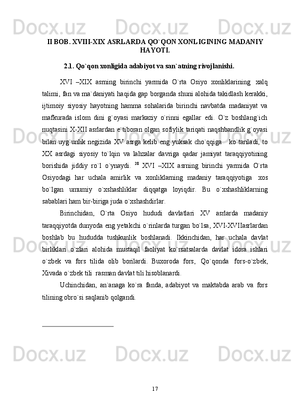 II BOB.   XVIII-XIX   ASRLARDA   QO`QON   XONLIGINING   MADANIY
HAYOTI.
2.1. Qo`qon   xonligida   adabiyot   va   san`atning   rivojlanishi.
XVI   –XIX   asrning   birinchi   yarmida   O`rta   Osiyo   xonliklarining   xalq
talimi, fan va ma`daniyati haqida gap borganda shuni alohida takidlash kerakki,
ijtimoiy   siyosiy   hayotning   hamma   sohalarida   birinchi   navbatda   madaniyat   va
mafkurada   islom   dini   g`oyasi   markaziy   o`rinni   egallar   edi.   O`z   boshlang`ich
nuqtasini X-XII asrlardan e`tiboran olgan sofiylik tariqati naqshbandlik g`oyasi
bilan uyg`unlik negizida  XV asrga kelib eng yuksak  cho`qqiga     ko`tariladi, to
XX   asrdagi   siyosiy   to`lqin   va   lahzalar   davriga   qadar   jamiyat   taraqqiyotining
borishida   jiddiy   ro`l   o`ynaydi.   28
  XVI   –XIX   asrning   birinchi   yarmida   O`rta
Osiyodagi   har   uchala   amirlik   va   xonliklarning   madaniy   taraqqiyotiga   xos
bo`lgan   umumiy   o`xshashliklar   diqqatga   loyiqdir.   Bu   o`xshashliklarning
sabablari ham   bir-biriga juda   o`xshashdirlar.
Birinchidan,   O`rta   Osiyo   hududi   davlatlari   XV   asrlarda   madaniy
taraqqiyotda dunyoda eng yetakchi o`rinlarda turgan bo`lsa, XVI-XVIIasrlardan
boshlab   bu   hududda   tushkunlik   boshlanadi.   Ikkinchidan,   har   uchala   davlat
birliklari   o`zlari   alohida   mustaqil   faoliyat   ko`rsatsalarda   davlat   idora   ishlari
o`zbek   va   fors   tilida   olib   borilardi.   Buxoroda   fors,   Qo`qonda   fors-o`zbek,
Xivada   o`zbek   tili   rasman   davlat   tili   hisoblanardi.
Uchinchidan,   an`anaga   ko`ra   fanda,   adabiyot   va   maktabda   arab   va   fors
tilining obro`si   saqlanib   qolgandi.
17