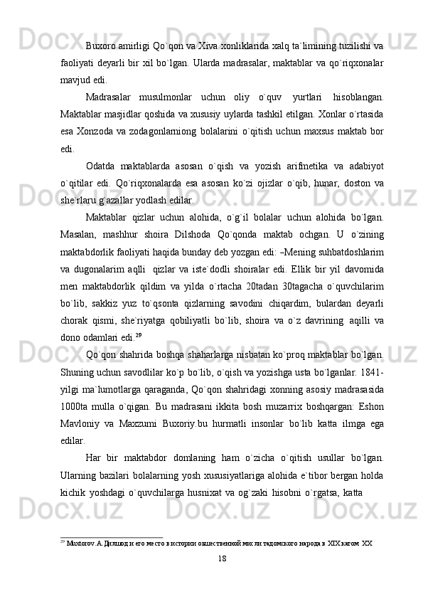 Buxoro amirligi Qo`qon va Xiva xonliklarida xalq ta`limining tuzilishi va
faoliyati  deyarli  bir  xil  bo`lgan. Ularda madrasalar, maktablar  va qo`riqxonalar
mavjud edi.
Madrasalar   musulmonlar   uchun   oliy   o`quv   yurtlari   hisoblangan.
Maktablar masjidlar qoshida va xususiy uylarda tashkil etilgan. Xonlar o`rtasida
esa   Xonzoda   va   zodagonlarniong   bolalarini   o`qitish   uchun   maxsus   maktab   bor
edi.
Odatda   maktablarda   asosan   o`qish   va   yozish   arifmetika   va   adabiyot
o`qitilar   edi.   Qo`riqxonalarda   esa   asosan   ko`zi   ojizlar   o`qib,   hunar,   doston   va
she`rlaru   g`azallar   yodlash   edilar.
Maktablar   qizlar   uchun   alohida,   o`g`il   bolalar   uchun   alohida   bo`lgan.
Masalan,   mashhur   shoira   Dilshoda   Qo`qonda   maktab   ochgan.   U   o`zining
m a k t a b d o r l i k   fa o l i y ati   h a q i da   bu nday   deb   y oz g an   e di :  ― Me n i ng   su h b a t d o s h la r im
va   dugonalarim   aqlli   qizlar   va   iste`dodli   shoiralar   edi.   Ellik   bir   yil   davomida
men   maktabdorlik   qildim   va   yilda   o`rtacha   20tadan   30tagacha   o`quvchilarim
bo`lib,   sakkiz   yuz   to`qsonta   qizlarning   savodini   chiqardim,   bulardan   deyarli
chorak   qismi,   she`riyatga   qobiliyatli   bo`lib,   shoira   va   o`z   davrining   aqilli   va
dono odamlari   edi. 29
Qo`qon shahrida boshqa shaharlarga nisbatan ko`proq maktablar bo`lgan.
Shuning uchun savodlilar ko`p bo`lib, o`qish va yozishga usta bo`lganlar. 1841-
yilgi   ma`lumotlarga  qaraganda,  Qo`qon  shahridagi   xonning  asosiy   madrasasida
1000ta   mulla   o`qigan.   Bu   madrasani   ikkita   bosh   muzarrix   boshqargan:   Eshon
Mavloniy   va   Maxzumi   Buxoriy.bu   hurmatli   insonlar   bo`lib   katta   ilmga   ega
edilar.
Har   bir   maktabdor   domlaning   ham   o`zicha   o`qitish   usullar   bo`lgan.
Ularning   bazilari   bolalarning  yosh   xususiyatlariga   alohida  e`tibor   bergan  holda
kichik   yoshdagi   o`quvchilarga   husnixat   va   og`zaki   hisobni   o`rgatsa,   katta
29
 Muxtorov.A.Дилшод и его место в истории оьшественной мисли тадомского народа в XIX кагом   XX  
18 