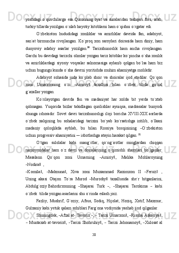 yoshdagi   o`quvchilarga   esa   Quronning   oyat   va   suralaridan   tashqari   fors,   arab,
turkiy   tillarda   yozilgan o`nlab   hayotiy   kitoblarni ham   o`qishni   o`rgatar   edi.
O`zbekiston   hududidagi   xonliklar   va   amirliklar   davrida   fan,   adabiyot,
san`at   birmuncha   rivojlangan.   Ko`proq   xon  saroylari   doirasida   ham   diniy,  ham
dunyoviy   adabiy   asarlar   yozilgan. 30
  Tarixshunoslik   ham   ancha   rivojlangan.
Garchi bu davrdagi   tarixchi olimlar yozgan tarix kitoblar ko`pincha o`sha xonlik
va   amirliklardagi   siyosiy   voqealar   salnomasiga   aylanib   qolgan   bo`lsa   ham   biz
uchun   bugungu   kunda   o`sha   davrni   yoritishda   muhim   ahamiyatga   molikdir.
Adabiyot   sohasida   juda   ko`plab   shoir   va   shoiralar   ijod   etadilar.   Qo`qon
x on i     U m ar x o nn i n g     o `zi    ― A m ir i y	‖     t a xa ll u s i     b i l a n     o` z b e k     t i l i da     go ` zal
g`az a l l ar yozgan.
Ko`rilayotgan   davrda   fan   va   madaniyat   har   xolda   bit   yerda   to`xtab
qolmagan.   Yuqorida   bizlar   takidlagan   qurilishlar   ayniqsa,   madrasalar   bunyodi
shunga   ishoradir.   Sovet   davri   tarixshunosligi   iloji   boricha   XVIII-XIX   asrlarda
o`zbek   xalqining   bu   sohalaridagi   tarixini   bo`yab   ko`rsatishga   intilib,   o`lkani
m a d a n iy     q o l o q li k d a     a y bla b ,     b u     b i l a n     R o s si y a     b o sq i ni n i ng    	
― O ` z b e k is t o n
u c hu n progressiv   ahamiyatini  	
―	  isbotlashga   atayin   harakat   qilgan.   31
O`tgan   sulolalar   kabi   mang`itlar,   qo`ng`irotlar   minglardan   chiqqan
namoyondalar   ham   o`z   davri   va   doiralarining   o`qimishli   shaxslari   bo`lganlar.
Mas a l a nn     Q o ` q o n     xo ni     U m ar n i n g    	
― A m iri y	,‖     M alika     M o h l ar o y ning	
―
N odir a	‖     ,	
―
K o m il	a ,‖    	― Ma k n un	a ,‖     Xi va     x on i     M u x a m m ad     Raxi m x o n     II    	― Fer u	z‖     ,
U n in g   a k a si   Ot a j on   T o`ra   M ur o d  	
― M ur o d i y	‖   ta x a l l u s i da   s h e`r   b i t g a n l ar i ni,
Abd u l g ` oziy Ba h o d i r x on n in g   	
― S ha j arai    Tu rk   	― ,   	― S h a j arai    T a r o k i m a   	―     ka b i
o` z b e k    ti l id a yozgan asarlarini   shu   o`rinda   eslash   joiz.
Fazliy,   Mushrif,   G`oziy,   Afsus,   Sodiq,   Hijolat,   Hoziq,   Xotif,   Maxmur,
Gulxaniy   kabi   yetuk   qalam   sohiblari   Farg`ona   vodiysida   yashab   ijod   qilganlar.
S h un i ng d e k,  	
― A fzal   a t -   T a v or i x  	― ,  	―   T ar i xi   U m ar x o n	,‖  	― Ris o l a i   A ska r i y a	,‖	
―
  Munt a x a b   at-t a v or i x	,‖  	― T ar i x i   S h o h r uhi y	,‖  	―   T ar i xi   J a h o na m o y	,‖  	― X ul o sat   a l
20 