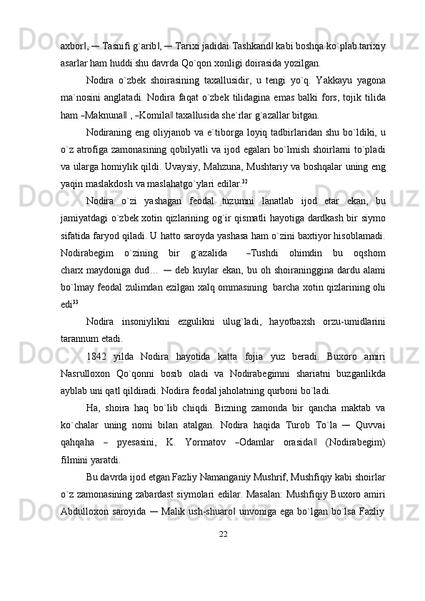 axbor , ‖	―  Tasnifi g`arib , 	‖	―  Tarixi jadidai Tashkand  kabi boshqa ko`plab tarixiy	‖
asarlar   ham   huddi   shu davrda   Qo`qon   xonligi   doirasida   yozilgan.
Nodira   o`zbek   shoirasining   taxallusidir,   u   tengi   yo`q.   Yakkayu   yagona
ma`nosini   anglatadi.  Nodira  faqat   o`zbek   tilidagina  emas  balki  fors,   tojik  tilida
ham  	
― Ma k n un a	‖  , 	― Ko m il	a‖  t a x a l l u si da  sh e`r l ar   g` a za l lar   b it ga n .
Nodiraning  eng  oliyjanob  va  e`tiborga  loyiq  tadbirlaridan  shu  bo`ldiki,  u
o`z atrofiga zamonasining qobilyatli va ijod egalari bo`lmish shoirlarni to`pladi
va ularga homiylik qildi.   Uvaysiy, Mahzuna, Mushtariy va boshqalar uning eng
yaqin maslakdosh   va   maslahatgo`ylari   edilar. 32
Nodira   o`zi   yashagan   feodal   tuzumni   lanatlab   ijod   etar   ekan,   bu
jamiyatdagi o`zbek xotin qizlarining og`ir qismatli hayotiga dardkash bir siymo
sifatida faryod qiladi. U hatto saroyda yashasa ham o`zini baxtiyor hisoblamadi.
N o d ir a b e gim       o`z i n i ng      b ir       g `az a l i da         	
― T us h di       o h i m din      b u      oq s h om
c h a r x  maydoniga  dud…  	
―   deb  kuylar   ekan,  bu  oh  shoiraninggina  dardu  alami
bo`lmay   feodal   zulimdan ezilgan xalq ommasining   barcha   xotin   qizlarining   ohi
edi 33
Nodira   insoniylikni   ezgulikni   ulug`ladi,   hayotbaxsh   orzu-umidlarini
tarannum   etadi.
1842   yilda   Nodira   hayotida   katta   fojia   yuz   beradi.   Buxoro   amiri
Nasrulloxon   Qo`qonni   bosib   oladi   va   Nodirabegimni   shariatni   buzganlikda
ayblab   uni qatl qildiradi.   Nodira   feodal jaholatning qurboni   bo`ladi.
Ha,   shoira   haq   bo`lib   chiqdi.   Bizning   zamonda   bir   qancha   maktab   va
ko`chalar   uning   nomi   bilan   atalgan.   Nodira   haqida   Turob   To`la  	
―	  Quvvai
q a hq a ha    	
―     p y e s a s i n i,     K .     Y o r m atov    	― O da m lar     ora s i d	a‖     ( N o di ra b e gi m )
fil m ini yaratdi.
Bu davrda ijod etgan Fazliy Namanganiy Mushrif, Mushfiqiy kabi shoirlar
o`z zamonasining zabardast siymolari edilar. Masalan: Mushfiqiy Buxoro amiri
Abdulloxon   saroyida  	
―	  Malik   ush-shuaro	‖   unvoniga   ega   bo`lgan   bo`lsa   Fazliy
22 