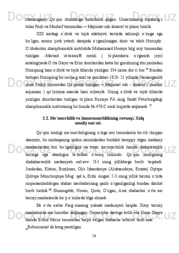 Namanganiy   Qo`qon   shoirlariga   boshchilik   qilgan.   Umarxonning   topshirig`i
bilan   Fazli   va   Mushrif   tomonidan  ―  Majmuat-ush   shuaro	‖   to`plami   tuzildi.
XIX   asrdagi   o`zbek   va   tojik   adabiyoti   tarixida   salmoqli   o`ringa   ega
bo`lgan,   ammo   ijodi   yetarli   darajada   o`rganilmagan   shoir   va   tabib   Hoziqdir.
O`zbekiston sharqshunoslik institutida Muhammad Husayn bilg`oriy tomonidan
tu z i l g an    	
― Mar s ad     u t - ta so ni f	‖     n o m l i     (     to ` p la m lar n i     o` r ga ni sh     jo y i)
a n ta lo gi y a d a O`rta Osiyo va Eron shoirlaridan katta bir guruhining shu jumladan
Hoziqning   ham o`zbek va tojik tillarida yozilgan 354 misra she`ri bor. 34
 Bundan
tashqari   Hoziqning bir necha g`azal va qasidalari 1820- 21 yillarda Namanganlik
shoir   Fazliy   tomonidan   Qo`qonda   tuzilgan  	
―	  Majmuat   ush   –   shuaro	‖   (   shoirlar
anjumani   )   qo`lyozma   asarida   ham   uchraydi.   Uning   o`zbek   va   tojik   tillarida
yozilgan   shiorlaridan   tuzilgan   to`plam   Rossiya   FA   ning   Sankt   Peturburgdagi
sharqshunoslik   institutining   bo`limida   №   470-C   sonli   hujjatda   saqlanadi.   35
2.2. Me`morchilik   va   hunarmanchilikning   ravnaqi.   Xalq
amaliy   san`ati.
Qo`qon xonligi me`morchiligining   o`ziga xos tomonlarini  ko`rib chiqqan
ekanmiz,   bu   mintaqaning   qadim   zamonlardan   boshlab   taraqqiy   etgan   madaniy
maskanlardan   biri   bo`lganligini   va   teran   me`morchilik   hamda   shahasrsozlik
tarixiga   ega   ekanligini   ta`kidlab   o`tmoq   lozimdir.   Qo`qon   xonligining
shahaharsozlik   madaniyati   mil.avv.   II-I   ming   yilliklarga   borib   taqaladi.
Jumladan,   Elaton,   Buzilmas,   Olis   Iskandariya   (Aleksandriya,   Esxata)   Oqtepa
Qultepa   Munchoqtepa   Mug`   qal`a,   Ershi   singari   2-3   ming   yillik   tarixni   o`zida
mujassamlashtirgan   shahar   xarobalarining   qazib   o`rganilganligi   bundan   dalolat
berib   turibdi. 38
  Shuningdek,   Hoson,   Quva,   O`zgan,   Axsi   shaharlari   o`rta   asr
tarixiy   manbalarida ko`p   o`rinlarda   tilga olinadi.
Ilk   o`rta   asrlar   Farg`onaning   yuksak   madaniyati   haqida   Xitoy   tarixiy
manbalarida ma`lumotlar   saqlangan.  Temuriylar  davriga kelib esa  Umar  Shayx
hamda   Bobur   Mirzo   tomonidan   barpo   etilgan   shaharlar   tafsiloti   shoh   asar
‗Boburnoma	
‖   da   keng   yaratilgan.
23 