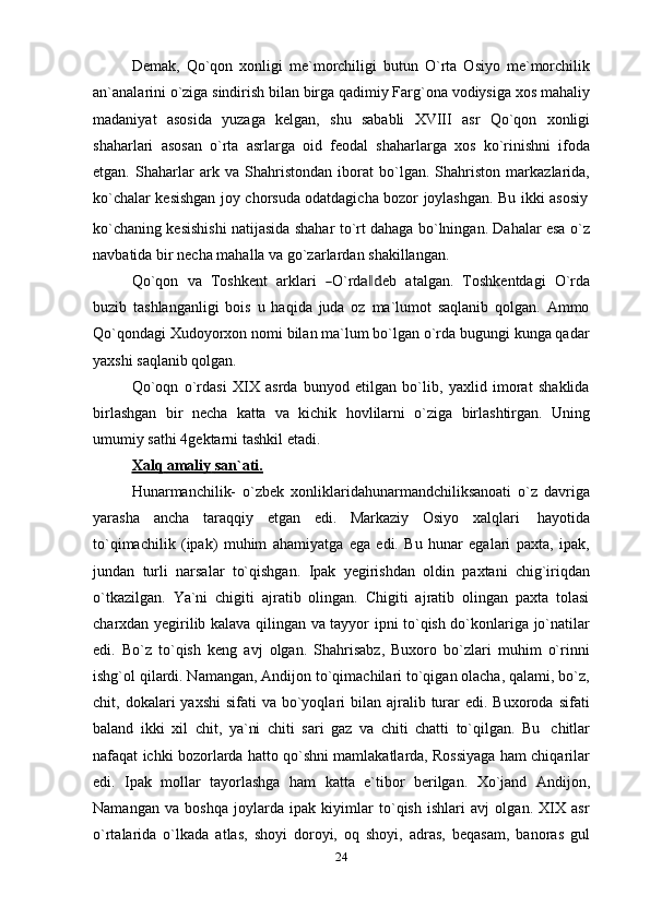 Demak,   Qo`qon   xonligi   me`morchiligi   butun   O`rta   Osiyo   me`morchilik
an`analarini o`ziga sindirish bilan birga qadimiy Farg`ona vodiysiga xos mahaliy
madaniyat   asosida   yuzaga   kelgan,   shu   sababli   XVIII   asr   Qo`qon   xonligi
shaharlari   asosan   o`rta   asrlarga   oid   feodal   shaharlarga   xos   ko`rinishni   ifoda
etgan.   Shaharlar   ark   va   Shahristondan   iborat   bo`lgan.   Shahriston   markazlarida,
ko`chalar   kesishgan   joy   chorsuda   odatdagicha   bozor   joylashgan.   Bu   ikki   asosiy
ko`chaning kesishishi natijasida shahar to`rt dahaga bo`lningan. Dahalar esa o`z
navbatida   bir necha   mahalla   va   go`zarlardan   shakillangan.
Q o` q o n    v a    Tos h k e n t    a r k l ari   ― O `r d	a‖d e b    at a l ga n .    To s h k e n td a g i    O `r d a
buzib   tashlanganligi   bois   u   haqida   juda   oz   ma`lumot   saqlanib   qolgan.   Ammo
Qo`qondagi Xudoyorxon nomi bilan ma`lum bo`lgan o`rda bugungi kunga qadar
yaxshi   saqlanib   qolgan.
Qo`oqn   o`rdasi   XIX   asrda   bunyod   etilgan   bo`lib,   yaxlid   imorat   shaklida
birlashgan   bir   necha   katta   va   kichik   hovlilarni   o`ziga   birlashtirgan.   Uning
umumiy   sathi   4gektarni   tashkil   etadi.
Xalq        amaliy        san`ati.   
Hunarmanchilik-   o`zbek   xonliklaridahunarmandchiliksanoati   o`z   davriga
yarasha   ancha   taraqqiy   etgan   edi.   Markaziy   Osiyo   xalqlari   hayotida
to`qimachilik   (ipak)   muhim   ahamiyatga   ega   edi.   Bu   hunar   egalari   paxta,   ipak,
jundan   turli   narsalar   to`qishgan.   Ipak   yegirishdan   oldin   paxtani   chig`iriqdan
o`tkazilgan.   Ya`ni   chigiti   ajratib   olingan.   Chigiti   ajratib   olingan   paxta   tolasi
charxdan yegirilib kalava qilingan va tayyor ipni to`qish do`konlariga jo`natilar
edi.   Bo`z   to`qish   keng   avj   olgan.   Shahrisabz,   Buxoro   bo`zlari   muhim   o`rinni
ishg`ol qilardi. Namangan, Andijon to`qimachilari to`qigan olacha, qalami, bo`z,
chit, dokalari   yaxshi   sifati  va  bo`yoqlari  bilan  ajralib turar   edi. Buxoroda  sifati
baland   ikki   xil   chit,   ya`ni   chiti   sari   gaz   va   chiti   chatti   to`qilgan.   Bu   chitlar
nafaqat ichki bozorlarda hatto qo`shni mamlakatlarda, Rossiyaga ham chiqarilar
edi.   Ipak   mollar   tayorlashga   ham   katta   e`tibor   berilgan.   Xo`jand   Andijon,
Namangan   va   boshqa   joylarda   ipak   kiyimlar   to`qish   ishlari   avj   olgan.   XIX   asr
o`rtalarida   o`lkada   atlas,   shoyi   doroyi,   oq   shoyi,   adras,   beqasam,   banoras   gul
24 