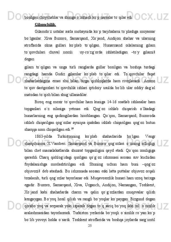 bosilgan   choyshablar   va   shunga   o`xshash   ko`p   narsalar   to`qilar   edi.
Gilamchilik.
Gilamdo`z   ustalar   asrla   mobaynida  ko`p  tarjibalarni   to`plashga   muyassar
bo`lganlar.   Xiva   Buxoro,   Samarqand,   Xo`jand,   Andijon   shahar   va   ularning
atroflarida   olma   gullari   ko`plab   to`qilgan.   Hunarmand   oilalarning   gilam
to ` q u v c h i l ari     c h u v a l     n o m li         uy-r o `z g ` o r da     i sh la ti l a d i g a n    ― to`y     gila m i	‖
d e g a n
gilam   to`qilgan   va   unga   turli   ranglarda   gullar   bosilgan   va   boshqa   turdagi
rangdagi   hamda   Gudiz   gilamlar   ko`plab   to`qilar   edi.   To`quvchilar   faqat
shaharlardagina   emas   shu   bilan   birga   qishloqlarda   ham   rivojlanadi.   Ammo
to`quv   dastgoxlari   to`quvchilik   ishlari   iptidoiy   usulda   bo`lib   ular   oddiy   dag`al
matodan   to`qish   bilan   shug`ullanadilar.
Biroq   eng   moxir   to`quvchilar   ham   kuniga   14-16   soatlab   ishlasalar   ham
topganlari   o`z   oilasiga   yetmas   edi.   Qog`oz   ishlab   chiqarish   o`lkadagi
hunarlarning   eng   qadimgilardan   hisoblangan.   Qo`qon,   Samarqand,   Buxoroda
ishlab   chiqarilgan   qog`ozlar   ayniqsa   ipakdan   ishlab   chiqarilgan   qog`oz   butun
sharqqa   nom   chiqarilgan   edi. 39
1863-yilda   Turkistonning   ko`plab   shaharlarida   bo`lgan   Vengr
sharqshunosi   X.Vamberi.   Samarqand   va   Buxoro   qog`ozlari   o`zining   silliqligi
bilan   chet   mamalakatlarida   shuxrat   topganligini   qayd   etadi.   Qo`qon   xonligiga
qarashli   Charq   qishlog`idagi   qurilgan   qo`g`oz   ishxonasi   asosan   suv   kuchidan
f o y dal a n is h g a   m osl a s h t i r i l g a n   e d i.   S h u nin g   u c h u n   h am   bu n i  	
― q og ` oz
o b ju v o z i	
 ‖ deb  atashadi.   Bu   ishxonada   asosan   eski   latta  puttalar   objuvoz  orqali
tozalanib,   turli qog`ozlar tayorlanar edi. Muqavosozlik hunari ham uzoq tarixga
egadir.   Buxoro,   Samarqand,   Xiva,   Urganch,   Andijon,   Namangan,   Toshkent,
Xo`jand   kabi   shaharlarda   charm   va   qalin   qo`g`ozlardan   muqovalar   qilish
kengaygan.   Bo`yoq   hosil   qilish   va   rangli   bo`yoqlar   ko`paygan.   Bizgund   degan
qorabo`yoq   va   serparak   yoki   isparak   degan   to`q   sariq   bo`yoq   ikki   xil   o`simlik
aralashmasidan   tayorlanradi.   Turkiston   yerlarida   bo`yoqli   o`simlik   ro`yan   ko`p
bo`lib   yovoyi   holda   o`sardi.   Toshkent   atroflarida   va   boshqa   joylarda   sarg`imtil
25