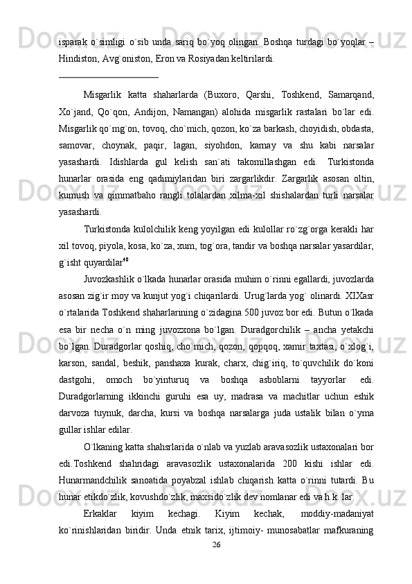 isparak   o`simligi   o`sib   unda   sariq   bo`yoq   olingan.   Boshqa   turdagi   bo`yoqlar   –
Hindiston,   Avg`oniston,   Eron   va   Rosiyadan keltirilardi.
Misgarlik   katta   shaharlarda   (Buxoro,   Qarshi,   Toshkend,   Samarqand,
Xo`jand,   Qo`qon,   Andijon,   Namangan)   alohida   misgarlik   rastalari   bo`lar   edi.
Misgarlik qo`mg`on, tovoq, cho`mich, qozon, ko`za barkash, choyidish, obdasta,
samovar,   choynak,   paqir,   lagan,   siyohdon,   karnay   va   shu   kabi   narsalar
yasashardi.   Idishlarda   gul   kelish   san`ati   takomillashgan   edi.   Turkistonda
hunarlar   orasida   eng   qadimiylaridan   biri   zargarlikdir.   Zargarlik   asosan   oltin,
kumush   va   qimmatbaho   rangli   tolalardan   xilma-xil   shishalardan   turli   narsalar
yasashardi.
Turkistonda kulolchilik keng yoyilgan edi  kulollar ro`zg`orga kerakli  har
xil tovoq, piyola, kosa, ko`za, xum, tog`ora, tandir va boshqa narsalar yasardilar,
g`isht   quyardilar 40
Juvozkashlik o`lkada hunarlar orasida muhim o`rinni egallardi, juvozlarda
asosan zig`ir moy va kunjut yog`i chiqarilardi.   Urug`larda yog` olinardi. XIXasr
o`rtalarida Toshkend shaharlarining o`zidagina 500 juvoz bor edi. Butun o`lkada
esa   bir   necha   o`n   ming   juvozxona   bo`lgan.   Duradgorchilik   –   ancha   yetakchi
bo`lgan. Duradgorlar  qoshiq, cho`mich, qozon, qopqoq, xamir  taxtasi, o`xlog`i,
karson,   sandal,   beshik,   panshaxa   kurak,   charx,   chig`iriq,   to`quvchilik   do`koni
dastgohi,   omoch   bo`yinturuq   va   boshqa   asboblarni   tayyorlar   edi.
Duradgorlarning   ikkinchi   guruhi   esa   uy,   madrasa   va   machitlar   uchun   eshik
darvoza   tuynuk,   darcha,   kursi   va   boshqa   narsalarga   juda   ustalik   bilan   o`yma
gullar   ishlar   edilar.
O`lkaning katta shahsrlarida o`nlab va yuzlab aravasozlik ustaxonalari bor
edi.Toshkend   shahridagi   aravasozlik   ustaxonalarida   200   kishi   ishlar   edi.
Hunarmandchilik   sanoatida   poyabzal   ishlab   chiqarish   katta   o`rinni   tutardi.   Bu
hunar   etikdo`zlik,   kovushdo`zlik,   maxsido`zlik   dev nomlanar   edi va   h.k.   lar.
Erkaklar   kiyim   kechagi.   Kiyim   kechak,   moddiy-madaniyat
ko`rinishlaridan   biridir.   Unda   etnik   tarix,   ijtimoiy-   munosabatlar   mafkuraning
26 