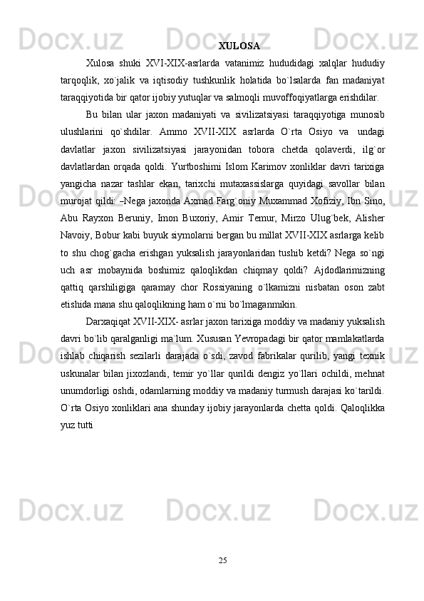 XULOSA
Xulosa   shuki   XVI-XIX-asrlarda   vatanimiz   hududidagi   xalqlar   hududiy
tarqoqlik,   xo`jalik   va   iqtisodiy   tushkunlik   holatida   bo`lsalarda   fan   madaniyat
taraqqiyotida   bir   qator   ijobiy   yutuqlar   va   salmoqli   muvoffoqiyatlarga   erishdilar.
Bu   bilan   ular   jaxon   madaniyati   va   sivilizatsiyasi   taraqqiyotiga   munosib
ulushlarini   qo`shdilar.   Ammo   XVII-XIX   asrlarda   O`rta   Osiyo   va   undagi
davlatlar   jaxon   sivilizatsiyasi   jarayonidan   tobora   chetda   qolaverdi,   ilg`or
davlatlardan   orqada   qoldi.   Yurtboshimi   Islom   Karimov   xonliklar   davri   tarixiga
yangicha   nazar   tashlar   ekan,   tarixchi   mutaxassislarga   quyidagi   savollar   bilan
m ur o j at   q i l d i:  ― N e g a   j a x o n da   A x m ad   Fa r g` on iy   M uxa m m ad   X ofi z i y ,   I b n   S i no,
Abu   Rayxon   Beruniy,   Imon   Buxoriy,   Amir   Temur,   Mirzo   Ulug`bek,   Alisher
Navoiy, Bobur kabi buyuk siymolarni bergan bu millat XVII-XIX asrlarga kelib
to   shu   chog`gacha   erishgan   yuksalish   jarayonlaridan   tushib   ketdi?   Nega   so`ngi
uch   asr   mobaynida   boshimiz   qaloqlikdan   chiqmay   qoldi?   Ajdodlarimizning
qattiq   qarshiligiga   qaramay   chor   Rossiyaning   o`lkamizni   nisbatan   oson   zabt
etishida mana   shu   qaloqlikning   ham   o`rni   bo`lmaganmikin.
Darxaqiqat XVII-XIX- asrlar jaxon tarixiga moddiy va madaniy yuksalish
davri bo`lib qaralganligi ma`lum. Xususan Yevropadagi bir qator mamlakatlarda
ishlab   chiqarish   sezilarli   darajada   o`sdi,   zavod   fabrikalar   qurilib,   yangi   texnik
uskunalar   bilan   jixozlandi,   temir   yo`llar   qurildi   dengiz   yo`llari   ochildi,   mehnat
unumdorligi oshdi, odamlarning moddiy va madaniy turmush darajasi ko`tarildi.
O`rta Osiyo xonliklari ana shunday ijobiy jarayonlarda chetta qoldi. Qaloqlikka
yuz   tutti
25 