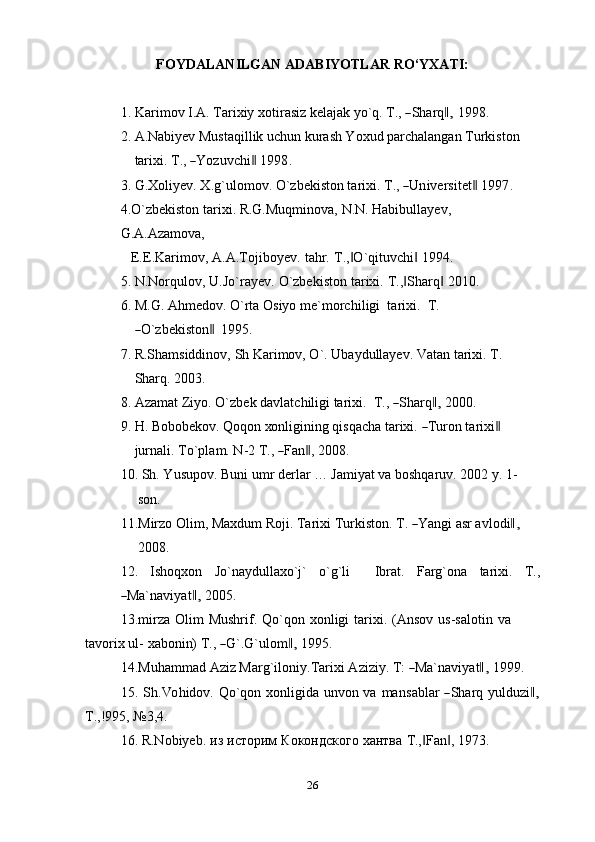 FOYDALANILGAN   ADABIYOTLAR   RO‘YXATI:
1. K ar i m ov   I .A .   T ar i xiy   xot i r a s iz  k ela j a k   y o` q .   T ., ― S har q	,‖   1 9 9 8 .
2. A.Nabiyev Mustaqillik uchun kurash Yoxud parchalangan Turkiston
tar i xi.   T ., 	
― Y oz u v c hi	‖   1 9 9 8 .
3. G . X oli y e v .   X .g ` u l o m ov.   O `z b e k i s to n   t a ri x i.   T ., 	
― U n ive r s i t e t	‖   199 7 . 
4.O`zbekiston   tarixi.   R.G.Muqminova,   N.N.   Habibullayev,  
G.A.Azamova,
E.E.Karimov,   A.A.Tojiboyev.   tahr.   T., O`qituvchi	
‖ ‖   1994.
5. N.Norqulov,   U.Jo`rayev.   O`zbekiston   tarixi.   T., Sharq	
‖ ‖   2010.
6. M. G .   A h m e d o v .   O `r t a  Os i y o   m e ` m orc h i l i gi    t a r i x i .   T .  	
―
O `z b e k i s to n	 ‖ 1995.
7. R.Shamsiddinov,   Sh Karimov, O`. Ubaydullayev. Vatan tarixi.   T.  
Sharq.   2003.
8. A za m at   Z i y o.   O `z b ek   d a v l a t c h i l i gi   ta r i x i .    T ., 	
― S har q	,‖   20 00.
9. H .   Bo bo be ko v.   Qo q o n   xo n li g i n in g   q i s q a c h a   tar ix i.  	
― T ur o n   ta r i xi	‖
j ur n a l i .   T o ` pla m .   N -2   T . ,  	
― Fa n	‖ ,   2 0 0 8 .
10. Sh. Yusupov. Buni umr derlar … Jamiyat va boshqaruv. 2002 y. 1-
son.
11. M ir z o   Ol i m ,   Ma x dum   Roj i .   T ar i x i   T u r k i s to n .   T .  	
― Y a n gi   a sr avl o di	,‖
2008.
12. Ishoqxon Jo`naydullaxo`j` o`g`li Ibrat. Farg`ona tarixi. T.,	
―
Ma` n a v i y a t	,‖   2 0 0 5 .
13. mirza   Olim   Mushrif.   Qo`qon   xonligi   tarixi.   (Ansov   us-salotin   va  
ta v o r i x   u l -   x a b o ni n)   T ., 	
― G `. G ` u lo m	,‖   19 9 5.
14. M u ha m m ad   A ziz  Mar g ` i l o ni y . T ar i x i   A zi z i y .   T :  	
― Ma` n a v i y at	,‖   1 99 9.
15. S h. Vo h id ov.   Q o ` q o n   x on l i g i da   u n vo n   va   m a n s a bl a r  	
― S harq   y ul d u z i	,‖
T.,!995,   №3,4.
16. R.Nobiyeb.   из   историм   Кокондского   хантва   T., Fan ,	
‖ ‖   1973.
26 