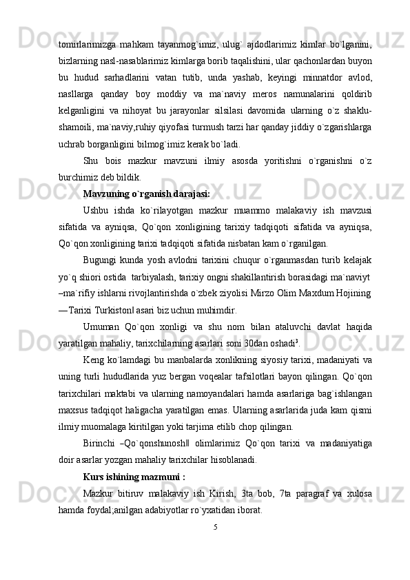 tomirlarimizga   mahkam   tayanmog`imiz,   ulug`   ajdodlarimiz   kimlar   bo`lganini,
bizlarning nasl-nasablarimiz kimlarga borib taqalishini, ular qachonlardan buyon
bu   hudud   sarhadlarini   vatan   tutib,   unda   yashab,   keyingi   minnatdor   avlod,
nasllarga   qanday   boy   moddiy   va   ma`naviy   meros   namunalarini   qoldirib
kelganligini   va   nihoyat   bu   jarayonlar   silsilasi   davomida   ularning   o`z   shaklu-
shamoili, ma`naviy,ruhiy qiyofasi turmush tarzi har qanday jiddiy o`zgarishlarga
uchrab borganligini   bilmog`imiz   kerak   bo`ladi.
Shu   bois   mazkur   mavzuni   ilmiy   asosda   yoritishni   o`rganishni   o`z
burchimiz   deb   bildik.
Mavzuning   o`rganish   darajasi:
Ushbu   ishda   ko`rilayotgan   mazkur   muammo   malakaviy   ish   mavzusi
sifatida   va   ayniqsa,   Qo`qon   xonligining   tarixiy   tadqiqoti   sifatida   va   ayniqsa,
Qo`qon xonligining   tarixi   tadqiqoti   sifatida   nisbatan   kam   o`rganilgan.
Bugungi   kunda   yosh   avlodni   tarixini   chuqur   o`rganmasdan   turib   kelajak
yo`q   shiori   ostida   tarbiyalash,   tarixiy   ongni   shakillantirish   borasidagi   ma`naviyt
–ma`rifiy   ishlarni   rivojlantirishda   o`zbek   ziyolisi   Mirzo   Olim   Maxdum Hojining
―Tarixi   Turkiston‖   asari   biz   uchun   muhimdir.
Umuman   Qo`qon   xonligi   va   shu   nom   bilan   ataluvchi   davlat   haqida
yaratilgan mahaliy,   tarixchilarning   asarlari   soni   30dan   oshadi 3
.
Keng ko`lamdagi bu manbalarda xonlikning siyosiy tarixi, madaniyati va
uning turli hududlarida yuz bergan voqealar tafsilotlari bayon qilingan. Qo`qon
tarixchilari  maktabi  va  ularning  namoyandalari   hamda  asarlariga  bag`ishlangan
maxsus tadqiqot haligacha yaratilgan emas. Ularning asarlarida juda kam qismi
ilmiy   muomalaga   kiritilgan yoki   tarjima   etilib   chop qilingan.
Bir i n c h i   	
― Q o` q on s hu n os h	‖     o li m lar i m iz    Q o` qo n    ta r i x i    v a    m a d a ni y at ig a
doir   asarlar yozgan mahaliy   tarixchilar   hisoblanadi.
Kurs ishining   mazmuni   :
Mazkur   bitiruv   malakaviy   ish   Kirish,   3ta   bob,   7ta   paragraf   va   xulosa
hamda   foydal;anilgan   adabiyotlar   ro`yxatidan   iborat.
5 