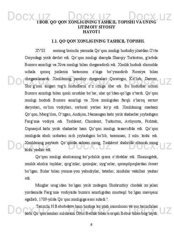 I BOB.   QO`QON   XONLIGINING   TASHKIL   TOPISHI   VA   UNING
IJTIMOIY   SIYOSIY
HAYOTI
1.1. QO`QON   XONLIGINING   TASHKIL   TOPISHI.
XVIII asrning birinchi yarmida Qo‘qon   xonligi hududiy jihatdan O‘rta
Osiyodagi   yirik   davlat   edi.   Qo‘qon   xonligi   sharqda   Sharqiy   Turkiston,   g‘arbda
Buxoro amirligi va Xiva xonligi bilan chegaradosh edi. Xonlik hududi shimolda
uchala   qozoq   juzlarini   batamom   o‘ziga   bo‘ysundirib   Rossiya   bilan
chegaralanardi.   Xonlikning   janubiy   chegaralari   Qorategin,   Ko‘lob,   Darvoz,
Sho‘g‘non   singari   tog‘li   hududlarni   o‘z   ichiga   olar   edi.   Bu   hududlar   uchun
Buxoro amirligi bilan qonli urushlar bo‘lar, ular qo‘ldan-qo‘lga o‘tardi. Qo‘qon
xonligi   hududi   Buxoro   amirligi   va   Xiva   xonligidan   farqli   o‘laroq   sersuv
daryolari,   so‘lim   vodiylari,   serhosil   yerlari   ko‘p   edi.   Xonlikning   markazi
Qo‘qon, Marg‘ilon, O‘zgan, Andijon, Namangan kabi yirik shaharlar joylashgan
Farg‘ona   vodiysi   edi.   Toshkent,   Chimkent,   Turkiston,   Avliyoota,   Pishtak,
Oqmasjid   kabi   yirik   shaharlar   ham   Qo‘qon   xonligi   tasarrufida   edi.   Qo‘qon
xonligida   aholi   nisbatan   zich   joylashgan   bo‘lib,   taxminan,   3   mln.   kishi   edi.
Xonlikning   poytaxti   Qo‘qonda   sakson   ming,   Toshkent   shahrida   oltmish   ming
kishi yashar edi.
Qo‘qon   xonligi   aholisining   ko‘pchilik   qismi   o‘zbeklar   edi.   Shuningdek,
xonlik   aholisi   tojiklar,   qirg‘izlar,   qozoqlar,   uyg‘urlar,   qoraqolpoqlardan   iborat
bo‘lgan.   Bular   bilan   yonma-yon   yahudiylar,   tatarlar,   xindular   vakillari   yashar
edi.
Minglar   urug`idan   bo`lgan   yirik   zodagon   Shohruxbiy   chodak   xo`jalari
yordamida   Farg`ona   vodiysida   buxoro   amirligidan   mustaqil   bo`lgan   mavqeini
egallab,   1709-yilda   Qo`qon xonligiga asos   soladi. 6
.
Tarixchi   H.Bobobekov   ham   boshqa   ko`plab   musulmon   va   rus   tarixchilari
kabi Qo`qon xonlari sulolasini Oltin Beshik bilan u orqali Bobur bilan bog`laydi.
6