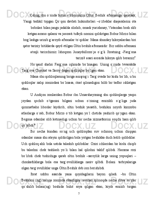 Keling, shu   o`rinda   butun   e`tiborimizni   Oltin   Beshik   afsonasiga   qaratsak:
Yangi   tashkil   topgan   Qo`qon   davlati   hukmdorlari   –o`zbeklar   shajaralarini   ota
bobolari bilan jangu jadalda olishib, omadi yurishmay, Vatandan   bosh olib
ketgan   ammo qalami va jasorati tufayli nomini qoldirtgan Bobur Mirzo bilan
bog`lashga urinib g`aroyib afsonalar to`qidilar. Mana shunday hikoyalardan biri
qator tarixiy bitiklarda qayd etilgan Oltin beshik afsonasidir. Biz ushbu afsonani
at oq li    ta r i x c h i m iz    I s h oq x o n    Ju na y d u l l o x o` j a    o ` g ` li    I br a t n in g   ― F a r g ` o na
tar ixi	
 ‖ asari asosida   hikoya   qilib   beramiz 7
.
Ho`qand   shahri   Farg`ona   iqlimida   bo`lmagan.   Uning   o`rnida   tevarakda
Targ`ova   Chonkat   va   Saroy   degan   qishloqlar bo`lgan   ekan.
Mana shu qishloqlarning biriga aniqrog`i Targ`ovada bir kishi bo`lib, u bu
qishloqlar xalqi xonzodasi  bo`lmasa, itoat qilmasligini bilib bir tadbir ishlatgan
ekan.
U   Andijon   xonlaridan   Bobur   ibn   Umarshayxning   shu   qishloqlarga   yaqin
joydan   qochib   o`tganini   bilgani   uchun   o`zining   emizikli   o`g`liga   juda
qimmatbaho   liboslar   kiydirib,   oltin   beshik   yasatib,   beshikni   noyob   kimxobu
atlaslarga   o`rab,   Bobur   Mirzo   o`tib   ketgan   yo`l   chetida   yashirib   qo`ygan   ekan.
Begona odamlar olib ketmasligi uchun bir necha xizmatkorini soqchi ham qilib
qo`yibdi. 8
Bir   necha   kundan   so`ng   uch   qishloqdan   suv   ochmoq   uchun   chiqqan
odamlar mana shu atayin qoldirilgan bola yotgan beshikka duch kelib qolibdilar.
Uch qishloq ahli bola ustida talashib qolibdilar. Oxiri ichlaridan bir kishi chiqib
bu   talashni   chek   tashlash   yo`li   bilan   hal   qilishni   taklif   qilibdi.   Hamma   rozi
bo`libdi   chek   tushishiga   qarab   oltin   beshik   –saroylik   larga   uning   yopuqlari   –
chonkatliklarga   bola   esa   targ`ovulliklarga   nasiv   qilbdi.   Bolani   tarbiyalariga
olgan targ`ovulliklar   unga Oltin Beshik   deb ism   berishibdi.
I b r a t     u s h b u     a s a r i da     y a n a     qu y id a g i l a r n i     b a y on     q il a d i.    	
― bu     O l ti n
B e s hi k n i   (ng)   xalqqa   xonzoda   ekanligini   ravshan   qilmoqda   necha   ilova   so`zlar
qo`shilib   bolani(ng)   boshida   bulut   soya   qilgan   ekan,   kiyik   emizib   turgan
7 