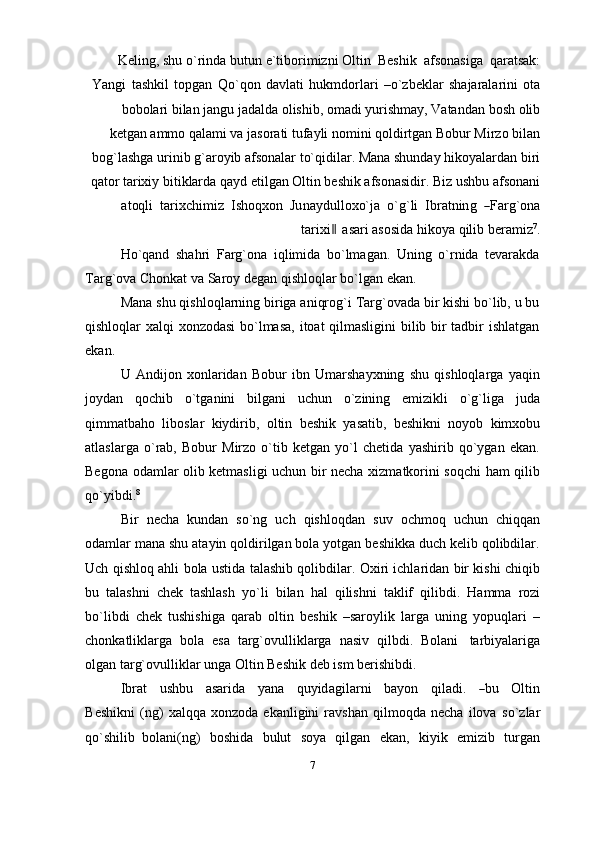 Keling, shu   o`rinda   butun   e`tiborimizni   Oltin   Beshik   afsonasiga   qaratsak:
Yangi   tashkil   topgan   Qo`qon   davlati   hukmdorlari   –o`zbeklar   shajaralarini   ota
bobolari bilan jangu jadalda olishib, omadi yurishmay, Vatandan   bosh olib
ketgan   ammo qalami va jasorati tufayli nomini qoldirtgan Bobur Mirzo bilan
bog`lashga urinib g`aroyib afsonalar to`qidilar. Mana shunday hikoyalardan biri
qator tarixiy bitiklarda qayd etilgan Oltin beshik afsonasidir. Biz ushbu afsonani
at oq li    ta r i x c h i m iz    I s h oq x o n    Ju na y d u l l o x o` j a    o ` g ` li    I br a t n in g   ― F a r g ` o na
tar ixi	
 ‖ asari asosida   hikoya   qilib   beramiz 7
.
Ho`qand   shahri   Farg`ona   iqlimida   bo`lmagan.   Uning   o`rnida   tevarakda
Targ`ova   Chonkat   va   Saroy   degan   qishloqlar bo`lgan   ekan.
Mana shu qishloqlarning biriga aniqrog`i Targ`ovada bir kishi bo`lib, u bu
qishloqlar xalqi xonzodasi  bo`lmasa, itoat qilmasligini bilib bir tadbir ishlatgan
ekan.
U   Andijon   xonlaridan   Bobur   ibn   Umarshayxning   shu   qishloqlarga   yaqin
joydan   qochib   o`tganini   bilgani   uchun   o`zining   emizikli   o`g`liga   juda
qimmatbaho   liboslar   kiydirib,   oltin   beshik   yasatib,   beshikni   noyob   kimxobu
atlaslarga   o`rab,   Bobur   Mirzo   o`tib   ketgan   yo`l   chetida   yashirib   qo`ygan   ekan.
Begona odamlar olib ketmasligi uchun bir necha xizmatkorini soqchi ham qilib
qo`yibdi. 8
Bir   necha   kundan   so`ng   uch   qishloqdan   suv   ochmoq   uchun   chiqqan
odamlar mana shu atayin qoldirilgan bola yotgan beshikka duch kelib qolibdilar.
Uch qishloq ahli bola ustida talashib qolibdilar. Oxiri ichlaridan bir kishi chiqib
bu   talashni   chek   tashlash   yo`li   bilan   hal   qilishni   taklif   qilibdi.   Hamma   rozi
bo`libdi   chek   tushishiga   qarab   oltin   beshik   –saroylik   larga   uning   yopuqlari   –
chonkatliklarga   bola   esa   targ`ovulliklarga   nasiv   qilbdi.   Bolani   tarbiyalariga
olgan targ`ovulliklar   unga Oltin Beshik   deb ism   berishibdi.
I b r a t     u s h b u     a s a r i da     y a n a     qu y id a g i l a r n i     b a y on     q il a d i.    	
― bu     O l ti n
B e s hi k n i   (ng)   xalqqa   xonzoda   ekanligini   ravshan   qilmoqda   necha   ilova   so`zlar
qo`shilib   bolani(ng)   boshida   bulut   soya   qilgan   ekan,   kiyik   emizib   turgan
7