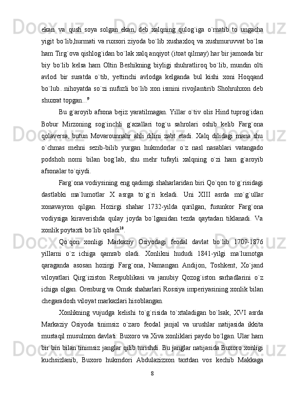 ekan   va   qush   soya   solgan   ekan,   deb   xalqning   qulog`iga   o`rnatib   to   ungacha
yigit   bo`lib,hurmati   va   ruxsori   ziyoda   bo`lib   xushaxloq   va   xushmuruvvat   bo`lsa
ham   Tirg`ova qishlog`idan bo`lak xalq anqiyot (itoat qilmay) har bir jamoada bir
biy   bo`lib   kelsa   ham   Oltin   Beshikning   biyligi   shuhratliroq   bo`lib,   mundin   olti
avlod   bir   suratda   o`tib,   yettinchi   avlodga   kelganda   bul   kishi   xoni   Hoqqand
bo`lub...nihoyatda   so`zi   nufuzli   bo`lib   xon   ismini   rivojlantirib   Shohruhxon   deb
shuxrat topgan... 9
Bu g`aroyib afsona bejiz yaratilmagan. Yillar o`tiv olis Hind tuprog`idan
Bobur   Mirzoning   sog`inchli   g`azallari   tog`u   sahrolari   oshib   kelib   Farg`ona
qolaversa,   butun   Movarounnahr   ahli   dilini   zabt   etadi.   Xalq   dilidagi   mana   shu
o`chmas   mehni   sezib-bilib   yurgan   hukmdorlar   o`z   nasl   nasablari   vatangado
podshoh   nomi   bilan   bog`lab,   shu   mehr   tufayli   xalqning   o`zi   ham   g`aroyib
afsonalar   to`qiydi.
Farg`ona vodiysining eng qadimgi shaharlaridan biri Qo`qon to`g`risidagi
dastlabki   ma`lumotlar   X   asrga   to`g`ri   keladi.   Uni   XIII   asrda   mo`g`ullar
xonavayron   qilgan.   Hozirgi   shahar   1732-yilda   qurilgan,   fusunkor   Farg`ona
vodiysiga   kiraverishda   qulay   joyda   bo`lganidan   tezda   qaytadan   tiklanadi.   Va
xonlik poytaxti   bo`lib   qoladi 10
.
Qo`qon   xonligi   Markaziy   Osiyodagi   feodal   davlat   bo`lib   1709-1876
yillarni   o`z   ichiga   qamrab   oladi.   Xonlikni   hududi   1841-yilgi   ma`lumotga
qaraganda   asosan   hozirgi   Farg`ona,   Namangan   Andijon,   Toshkent,   Xo`jand
viloyatlari   Qirg`iziston   Respublikasi   va   janubiy   Qozog`iston   sarhadlarini   o`z
ichiga olgan. Orenburg va Omsk shaharlari Rossiya imperiyasining xonlik bilan
chegaradosh viloyat   markazlari   hisoblangan.
Xonlikning   vujudga   kelishi   to`g`risida   to`xtaladigan   bo`lsak,   XVI   asrda
Markaziy   Osiyoda   tinimsiz   o`zaro   feodal   janjal   va   urushlar   natijasida   ikkita
mustaqil musulmon davlati: Buxoro va Xiva xonliklari paydo bo`lgan. Ular ham
bir biri bilan tinimsiz janglar qilib turishdi. Bu janglar natijasida Buxoro xonligi
kuchsizlanib,   Buxoro   hukmdori   Abdulazizxon   taxtdan   vos   kechib   Makkaga
8