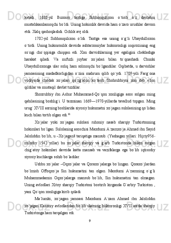 ketadi.   1680-yil   Buxoiro   taxtiga   Subhonqulixon   o`tirib   o`z   davlatini
mustahkamlamoqchi bo`ldi. Uning hokimlik davrida ham o`zaro urushlar davom
etdi.   Xalq   qashoqlashdi.   Ochlik avj   oldi.
1702-yil   Subhonqulixon   o`ldi.   Taxtga   esa   uning   o`g`li   Ubaydulloxon
o`tirdi.   Uning   hukmronlik   davrida   ashtarxoniylar   hukmronligi   inqirozining   eng
so`ngi   cho`qqisiga   chiqqan   edi.   Xon   darvishlarning   yer   egaligini   cheklashga
harakat   qiladi.   Va   nufuzli   juybar   xo`jalari   bilan   to`qnashadi.   Chunki
Ubaydulloxonga   ular   soliq   ham   solmoqchi   bo`lgandilar.   Oqibatda,   u  darvishlar
jamoasining   madadkorligidan   o`zini   mahrum   qilib   qo`ydi.   1709-yili   Farg`ona
vodiysida   chodak   xo`jalari   qo`zg`alon   ko`tarib   Shohruhbiyni   xon   deb   e`lon
qildilar   va mustaqil   davlat   tuzdilar.
Shoxruhbiy   ibn   Ashur   Muhammad-Qo`qon   xonligiga   asos   solgan   ming
qabilasining   boshlig`i.   U   taxminan   1669—1970-yillarda   tavallud   topgan.   Ming
urug` XVIII asrning boshlarida siyosiy hukumatni xo`jagan sulolasining qo`lidan
kuch   bilan   tortib   olgan   edi. 11
Xo`jalar   yoki   xo`jagan   sulolasi   ruhoniy   nasab   sharqiy   Turkistonning
hokimlari bo`lgan. Sulolaning asoschisi Maxdumi A`zamxo`ja Ahmad ibn Sayid
Ja lo l id d i n   b o` li b,   u  ― X o` j a g a n	‖   t a r i q a t i ga   m a n s u b.   ( Y a s h a gan   y i l la r i:   H i j ri y 9 5 6 -
milodiy   1542   yillar)   bu   xo`jalar   sharqiy   va   g`arb   Turkistonda   hukm   surgan
chig`atoy   hokimlari   davrida   katta   mansab   va   vazifalarga   ega   bo`lib   iqtisodiy
siyosiy   kuchlarga   sohib   bo`ladilar.
Ushbu   xo`jalar   –Oqxo`jalar   va   Qoraxo`jalarga   bo`lingan.   Qoraxo`jlardan
bo`lmish   Offoqxo`ja   Sin   hukumatini   tan   olgan.   Maxdumi   A`zamning   o`g`li
Muhammadamin   Oqxo`jalarga   mansub   bo`lib,   Sin   hukumatini   tan   olmagan.
Uning  avlodlari   Xitoy   sharqiy   Turkistoni   bostirib   kirganda   G`arbiy   Turkiston   ,
yani   Qo`qon   xonligiga kirib   qoladi
Ma`lumki,   xo`jagan   jamoasi   Maxdumi   A`zam   Ahmad   ibn   Jaloliddin
xo`jagan  Kasoniy avlodlaridan bo`lib ularning hukmronligi  XVII  asrda sharqiy
Turkistonga   ham   tarqalgan edi.
9 