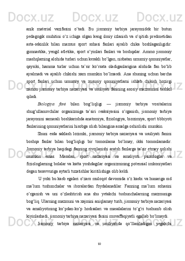 anik   material   vazifasini   o‘tadi.   Bu   jismoniy   tarbiya   jarayonidek   bir   butun
pedagogik   muhitini   o‘z   ichiga   olgan   keng   ilmiy   izlanish   va   o‘qitish   predmetidan
asta-sekinlik   bilan   maxsus   sport   sohasi   fanlari   ajralib   chika   boshlaganligidir:
gimnastika,   yengil   atletika,   sport   o‘yinlari   fanlari   va   boshqalar.   Ammo   jismoniy
mashqlarning alohida turlari uchun kerakli bo‘lgan, nisbatan umumiy qonuniyatlar,
qaysiki,   hamma   turlar   uchun   ta’sir   ko‘rsata   oladiganlarigina   alohida   fan   bo‘lib
ajralmadi   va   ajralib   chikishi   xam   mumkin   bo‘lmasdi.   Ana   shuning   uchun   barcha
sport   fanlari   uchun   umumiy   va   xususiy   qonuniyatlarni   ishlab   chikish   hozirgi
zamon jismoniy tarbiya nazariyasi  va usuliyati fanining asosiy mazmunini tashkil
qiladi.
Biologiya   fani   bilan   bog‘liqligi   —   jismoniy   tarbiya   vositalarini
shug‘ullanuvchilar   organizmiga   ta’siri   reaksiyasini   o‘rganish,   jismoniy   tarbiya
jarayonini samarali boshkarishda anatomiya, fiziologiya, bioximiya, sport tibbiyoti
fanlarining qonuniyatlarini hisobga olish bilangina amalga oshirilishi mumkin.
Shuni   esda   saklash   lozimki,   jismoniy   tarbiya   nazariyasi   va   usuliyati   fanini
boshqa   fanlar   bilan   bog‘liqligi   bir   tomonlama   bo‘lmay,   ikki   tomonlamadir.
Jismoniy tarbiya haqidagi  fanning rivojlanishi  aratsh fanlarga ta’sir etmay qolishi
mumkin   emas.   Masalan,   sport   nazariyasi   va   amaliyoti   psixologlar   va
fiziologlarning bolalar va katta yoshdagilar organizmining potensial imkoniyatlari
degan tasavvuriga aytarli tuzatishlar kiritilishiga olib keldi.
               U yoki bu kasb egalari o‘zaro muloqot davomida o‘z kasbi va hunariga oid
ma’lum   tushunchalar   va   iboralardan   foydalanadilar.   Fanning   ma’lum   sohasini
o‘rganish   va   uni   o‘zlashtirish   ana   shu   yetakchi   tushunchalarning   mazmuniga
bog‘liq. Ularning mazmuni va xajmini aniqlamay turib, jismoniy tarbiya nazariyasi
va   amaliyotining   ko‘pdan-ko‘p   hodisalari   va   masalalarini   to‘g‘ri   tushunib   olish
kiyinlashadi, jismoniy tarbiya nazariyasi fanini muvaffaqiyatli egallab bo‘lmaydi.
Jismoniy   tarbiya   nazariyasi   va   usuliyatida   qo‘llaniladigan   yegakchi
10