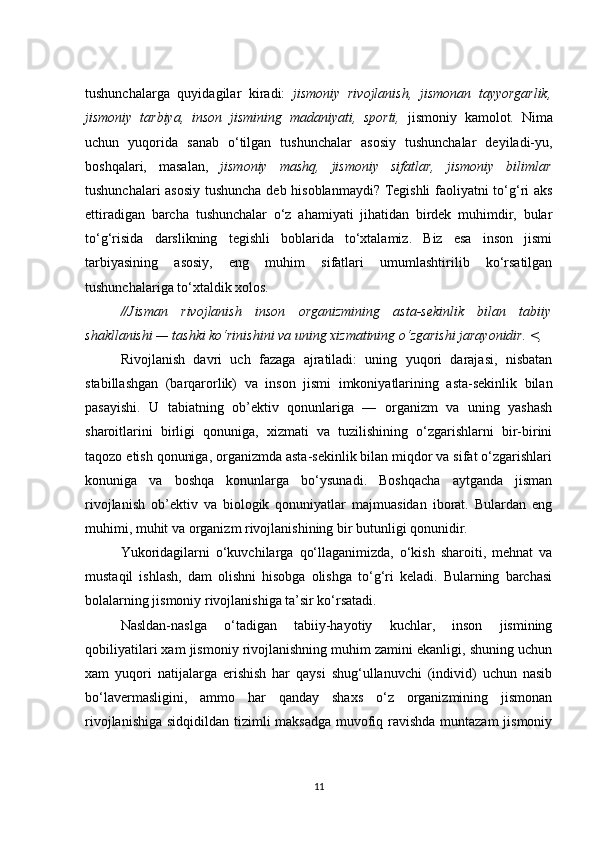 tushunchalarga   quyidagilar   kiradi:   jismoniy   rivojlanish,   jismonan   tayyorgarlik,
jismoniy   tarbiya,   inson   jismining   madaniyati,   sporti,   jismoniy   kamolot.   Nima
uchun   yuqorida   sanab   o‘tilgan   tushunchalar   asosiy   tushunchalar   deyiladi-yu,
boshqalari,   masalan,   jismoniy   mashq,   jismoniy   sifatlar,   jismoniy   bilimlar
tushunchalari asosiy tushuncha deb hisoblanmaydi? Tegishli  faoliyatni to‘g‘ri aks
ettiradigan   barcha   tushunchalar   o‘z   ahamiyati   jihatidan   birdek   muhimdir,   bular
to‘g‘risida   darslikning   tegishli   boblarida   to‘xtalamiz.   Biz   esa   inson   jismi
tarbiyasining   asosiy,   eng   muhim   sifatlari   umumlashtirilib   ko‘rsatilgan
tushunchalariga to‘xtaldik xolos.
//Jisman   rivojlanish   inson   organizmining   asta-sekinlik   bilan   tabiiy
shakllanishi — tashki ko‘rinishini va uning xizmatining o‘zgarishi jarayonidir. <,
Rivojlanish   davri   uch   fazaga   ajratiladi:   uning   yuqori   darajasi,   nisbatan
stabillashgan   (barqarorlik)   va   inson   jismi   imkoniyatlarining   asta-sekinlik   bilan
pasayishi.   U   tabiatning   ob’ektiv   qonunlariga   —   organizm   va   uning   yashash
sharoitlarini   birligi   qonuniga,   xizmati   va   tuzilishining   o‘zgarishlarni   bir-birini
taqozo etish qonuniga, organizmda asta-sekinlik bilan miqdor va sifat o‘zgarishlari
konuniga   va   boshqa   konunlarga   bo‘ysunadi.   Boshqacha   aytganda   jisman
rivojlanish   ob’ektiv   va   biologik   qonuniyatlar   majmuasidan   iborat.   Bulardan   eng
muhimi, muhit va organizm rivojlanishining bir butunligi qonunidir.
Yukoridagilarni   o‘kuvchilarga   qo‘llaganimizda,   o‘kish   sharoiti,   mehnat   va
mustaqil   ishlash,   dam   olishni   hisobga   olishga   to‘g‘ri   keladi.   Bularning   barchasi
bolalarning jismoniy rivojlanishiga ta’sir ko‘rsatadi.
Nasldan-naslga   o‘tadigan   tabiiy-hayotiy   kuchlar,   inson   jismining
qobiliyatilari xam jismoniy rivojlanishning muhim zamini ekanligi, shuning uchun
xam   yuqori   natijalarga   erishish   har   qaysi   shug‘ullanuvchi   (individ)   uchun   nasib
bo‘lavermasligini,   ammo   har   qanday   shaxs   o‘z   organizmining   jismonan
rivojlanishiga sidqidildan tizimli maksadga muvofiq ravishda muntazam  jismoniy
11 