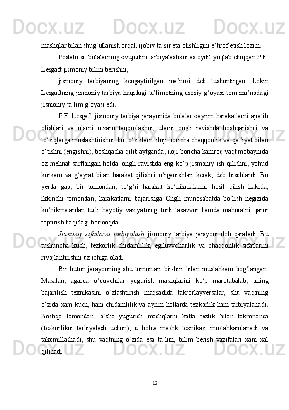 mashqlar bilan shug‘ullanish orqali ijobiy ta’sir eta olishligini e’tirof etish lozim.
Pestalotsii bolalarning «vujudini tarbiyalash»ni astoydil yoqlab chiqqan P.F.
Lesgaft jismoniy bilim berishni,
jismoniy   tarbiyaning   kengaytirilgan   ma’nosi   deb   tushuntirgan.   Lekin
Lesgaftning jismoniy tarbiya haqidagi  ta’limotning asosiy g‘oyasi tom ma’nodagi
jismoniy ta’lim g‘oyasi edi.
P.F.  Lesgaft  jismoniy  tarbiya jarayonida  bolalar   «ayrim   harakatlarni  ajratib
olishlari   va   ularni   o‘zaro   taqqoslashni,   ularni   ongli   ravishda   boshqarishni   va
to‘siqlarga moslashtirishni, bu to‘siklarni iloji boricha chaqqonlik va qat’iyat bilan
o‘tishni (engishni), boshqacha qilib aytganda, iloji boricha kamroq vaqt mobaynida
oz mehnat  sarflangan holda, ongli ravishda eng ko‘p jismoniy ish qilishni, yohud
kurkam   va   g‘ayrat   bilan   harakat   qilishni   o‘rganishlari   kerak,   deb   hisoblardi.   Bu
yerda   gap,   bir   tomondan,   to‘g‘ri   harakat   ko‘nikmalarini   hosil   qilish   hakida,
ikkinchi   tomondan,   harakatlarni   bajarishga   Ongli   munosabatda   bo‘lish   negizida
ko‘nikmalardan   turli   hayotiy   vaziyatning   turli   tasavvur   hamda   mahoratni   qaror
toptirish haqidagi bormoqda.
Jismoniy   sifatlarni   tarbiyalash   jismoniy   tarbiya   jarayoni   deb   qaraladi.   Bu
tushuncha   kuch,   tezkorlik   chidamlilik,   egiluvvchanlik   va   chaqqonlik   sifatlarini
rivojlantirishni uz ichiga oladi. 
Bir   butun   jarayonning   shu   tomonlari   bir-biri   bilan   mustahkam   bog‘langan.
Masalan,   agarda   o‘quvchilar   yugurish   mashqlarini   ko‘p   marotabalab,   uning
bajarilish   texnikasini   o‘zlashtirish   maqsadida   takrorlayversalar,   shu   vaqtning
o‘zida xam kuch, ham chidamlilik va ayrim hollarda tezkorlik ham  tarbiyalanadi.
Boshqa   tomondan,   o‘sha   yugurish   mashqlarni   katta   tezlik   bilan   takrorlansa
(tezkorlikni   tarbiyalash   uchun),   u   holda   mashk   texnikasi   mustahkamlanadi   va
takomillashadi,   shu   vaqtning   o‘zida   esa   ta’lim,   bilim   berish   vazifalari   xam   xal
qilinadi.
12
