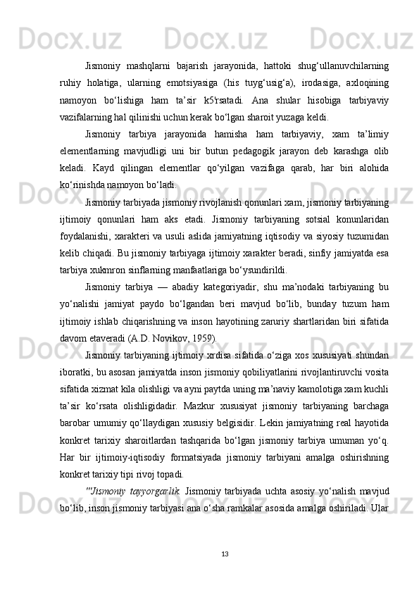 Jismoniy   mashqlarni   bajarish   jarayonida,   hattoki   shug‘ullanuvchilarning
ruhiy   holatiga,   ularning   emotsiyasiga   (his   tuyg‘usig‘a),   irodasiga,   axloqining
namoyon   bo‘lishiga   ham   ta’sir   k5'rsatadi.   Ana   shular   hisobiga   tarbiyaviy
vazifalarning hal qilinishi uchun kerak bo‘lgan sharoit yuzaga keldi.
Jismoniy   tarbiya   jarayonida   hamisha   ham   tarbiyaviy,   xam   ta’limiy
elementlarning   mavjudligi   uni   bir   butun   pedagogik   jarayon   deb   karashga   olib
keladi.   Kayd   qilingan   elementlar   qo‘yilgan   vazifaga   qarab,   har   biri   alohida
ko‘rinishda namoyon bo‘ladi.
Jismoniy tarbiyada jismoniy rivojlanish qonunlari xam, jismoniy tarbiyaning
ijtimoiy   qonunlari   ham   aks   etadi.   Jismoniy   tarbiyaning   sotsial   konunlaridan
foydalanishi,  xarakteri  va  usuli  aslida  jamiyatning iqtisodiy  va siyosiy  tuzumidan
kelib chiqadi. Bu jismoniy tarbiyaga ijtimoiy xarakter beradi, sinfiy jamiyatda esa
tarbiya xukmron sinflarning manfaatlariga bo‘ysundirildi.
Jismoniy   tarbiya   —   abadiy   kategoriyadir,   shu   ma’nodaki   tarbiyaning   bu
yo‘nalishi   jamiyat   paydo   bo‘lgandan   beri   mavjud   bo‘lib,   bunday   tuzum   ham
ijtimoiy ishlab chiqarishning va inson hayotining zaruriy shartlaridan biri  sifatida
davom etaveradi (A.D. Novikov, 1959).
Jismoniy   tarbiyaning  ijtimoiy  xrdisa   sifatida  o‘ziga  xos  xususiyati  shundan
iboratki, bu asosan jamiyatda inson jismoniy qobiliyatlarini rivojlantiruvchi vosita
sifatida xizmat kila olishligi va ayni paytda uning ma’naviy kamolotiga xam kuchli
ta’sir   ko‘rsata   olishligidadir.   Mazkur   xususiyat   jismoniy   tarbiyaning   barchaga
barobar   umumiy qo‘llaydigan  xususiy   belgisidir. Lekin jamiyatning  real   hayotida
konkret   tarixiy   sharoitlardan   tashqarida   bo‘lgan   jismoniy   tarbiya   umuman   yo‘q.
Har   bir   ijtimoiy-iqtisodiy   formatsiyada   jismoniy   tarbiyani   amalga   oshirishning
konkret tarixiy tipi rivoj topadi.
'''Jismoniy   tayyorgarlik.   Jismoniy   tarbiyada   uchta   asosiy   yo‘nalish   mavjud
bo‘lib, inson jismoniy tarbiyasi ana o‘sha ramkalar asosida amalga oshiriladi. Ular
13 