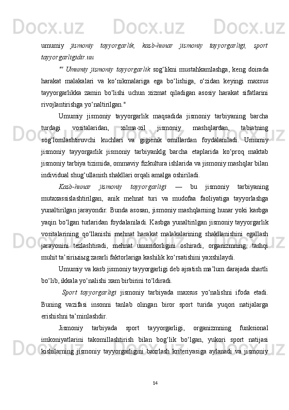 umumiy   jismoniy   tayyorgarlik,   kasb-hunar   jismoniy   tayyorgarligi,   sport
tayyorgarligidir.uu
'"   Umumiy   jismoniy   tayyorgarlik   sog‘likni   mustahkamlashga,   keng   doirada
harakat   malakalari   va   ko‘nikmalariga   ega   bo‘lishiga,   o‘zidan   keyingi   maxsus
tayyorgarlikka   zamin   bo‘lishi   uchun   xizmat   qiladigan   asosiy   harakat   sifatlarini
rivojlantirishga yo‘naltirilgan."
Umumiy   jismoniy   tayyorgarlik   maqsadida   jismoniy   tarbiyaning   barcha
turdagi   vositalaridan,   xilma-xil   jismoniy   mashqlardan,   tabiatning
sog‘lomlashtiruvchi   kuchlari   va   gigienik   omillardan   foydalaniladi.   Umumiy
jismoniy   tayyorgarlik   jismoniy   tarbiyanklg   barcha   etaplarida   ko‘proq   maktab
jismoniy tarbiya tizimida, ommaviy fizkultura ishlarida va jismoniy mashqlar bilan
individual shug‘ullanish shakllari orqali amalga oshiriladi.
Kasb-hunar   jismoniy   tayyorgarligi   —   bu   jismoniy   tarbiyaning
mutaxassislashtirilgan,   anik   mehnat   turi   va   mudofaa   faoliyatiga   tayyorlashga
yunaltirilgan jarayondir .   Bunda asosan, jismoniy mashqlarning hunar yoki kasbga
yaqin bo‘lgan turlaridan foydalaniladi. Kasbga yunaltirilgan jismoniy tayyorgarlik
vositalarining   qo‘llanishi   mehnat   harakat   malakalarining   shakllanishini   egallash
jarayonini   tezlashtiradi,   mehnat   unumdorligini   oshiradi,   organizmning,   tashqi
muhit ta’siri ы i ы g zararli faktorlariga kashilik ko‘rsatishini yaxshilaydi.
Umumiy va kasb jismoniy tayyorgarligi deb ajratish ma’lum darajada shartli
bo‘lib, ikkala yo‘nalishi xam birbirini to‘ldiradi.
  Sport   tayyorgarligi   jismoniy   tarbiyada   maxsus   yo‘nalishni   ifoda   etadi.
Buning   vazifasi   insonni   tanlab   olingan   biror   sport   turida   yuqori   natijalarga
erishishni ta’minlashdir.
Jismoniy   tarbiyada   sport   tayyorgarligi,   organizmning   funksional
imkoniyatlarini   takomillashtirish   bilan   bog‘lik   bo‘lgan,   yukori   sport   natijasi
kishilarning   jismoniy   tayyorgarligini   baxrlash   kriteriyasiga   aylanadi   va   jismoniy
14