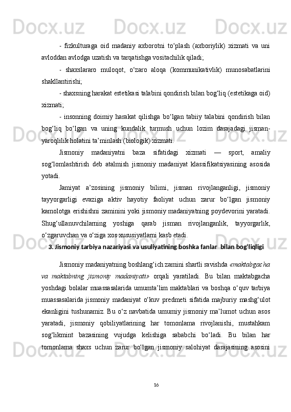 -   fizkulturaga   oid   madaniy   axborotni   to‘plash   (axboriylik)   xizmati   va   uni
avloddan avlodga uzatish va tarqatishga vositachilik qiladi;
-   shaxslararo   muloqot,   o‘zaro   aloqa   (kommunikativlik)   munosabatlarini
shakllantirishi;
- shaxsning harakat estetikasi talabini qondirish bilan bog‘liq (estetikaga oid)
xizmati;
-   insonning   doimiy   harakat   qilishga   bo‘lgan   tabiiy   talabini   qondirish   bilan
bog‘liq   bo‘lgan   va   uning   kundalik   turmush   uchun   lozim   darajadagi   jisman-
yaroqlilik holatini ta’minlash (biologik) xizmati.
Jismoniy   madaniyatni   baza   sifatidagi   xizmati   —   sport,   amaliy
sog‘lomlashtirish   deb   atalmish   jismoniy   madaniyat   klassifikatsiyasining   asosida
yotadi.
Jamiyat   a’zosining   jismoniy   bilimi,   jisman   rivojlanganligi,   jismoniy
tayyorgarligi   evaziga   aktiv   hayotiy   faoliyat   uchun   zarur   bo‘lgan   jismoniy
kamolotga erishishni zaminini yoki jismoniy madaniyatning poydevorini yaratadi.
Shug‘ullanuvchilarning   yoshiga   qarab   jisman   rivojlanganlik,   tayyorgarlik,
o‘zgaruvchan va o‘ziga xos xususiyatlarni kasb etadi.
3. Jismoniy tarbiya nazariyasi va usuliyatining boshka fanlar    bilan bog‘liqligi
Jismoniy madaniyatning boshlang‘ich zamini shartli ravishda  «maktabgacha
va   maktabning   jismoniy   madaniyati»   orqali   yaratiladi.   Bu   bilan   maktabgacha
yoshdagi  bolalar  muassasalarida   umumta’lim  maktablari   va  boshqa   o‘quv  tarbiya
muassasalarida   jismoniy   madaniyat   o‘kuv   predmeti   sifatida   majburiy   mashg‘ulot
ekanligini   tushunamiz.   Bu   o‘z   navbatida   umumiy   jismoniy   ma’lumot   uchun   asos
yaratadi,   jismoniy   qobiliyatlarining   har   tomonlama   rivojlanishi,   mustahkam
sog‘likmint   bazasining   vujudga   kelishiga   sababchi   bo‘ladi.   Bu   bilan   har
tomonlama   shaxs   uchun   zarur   bo‘lgan   jismoniy   salohiyat   darajasining   asosini
16 