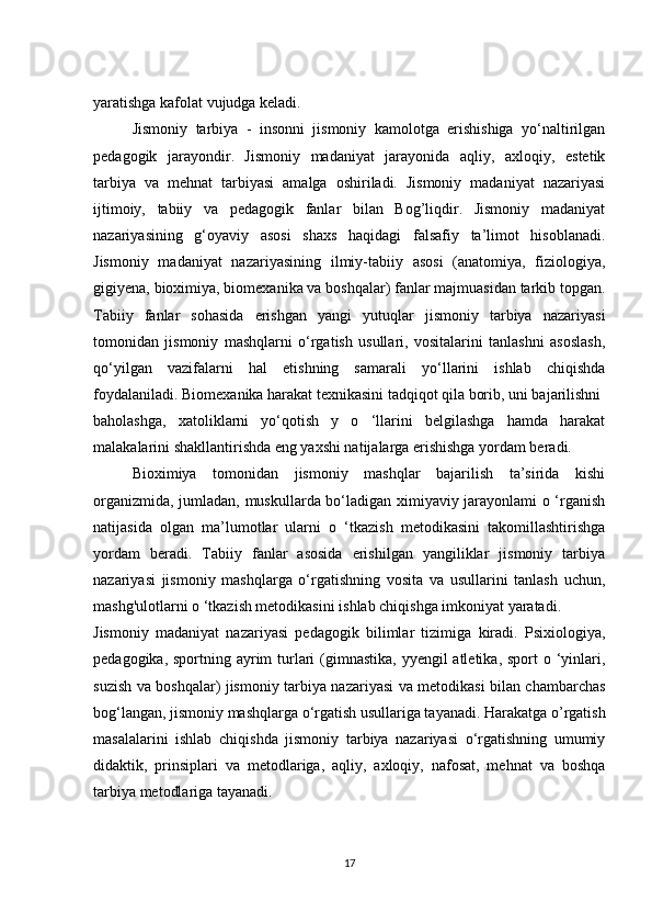yaratishga kafolat vujudga keladi.
Jismoniy   tarbiya   -   insonni   jismoniy   kamolotga   erishishiga   yo‘naltirilgan
pedagogik   jarayondir.   Jismoniy   madaniyat   jarayonida   aqliy,   axloqiy,   estetik
tarbiya   va   mehnat   tarbiyasi   amalga   oshiriladi.   Jismoniy   madaniyat   nazariyasi
ijtimoiy,   tabiiy   va   pedagogik   fanlar   bilan   Bog’liqdir.   Jismoniy   madaniyat
nazariyasining   g‘oyaviy   asosi   shaxs   haqidagi   falsafiy   ta’limot   hisoblanadi.
Jismoniy   madaniyat   nazariyasining   ilmiy-tabiiy   asosi   (anatomiya,   fiziologiya,
gigiyena, bioximiya, biomexanika va boshqalar) fanlar majmuasidan tarkib topgan.
Tabiiy   fanlar   sohasida   erishgan   yangi   yutuqlar   jismoniy   tarbiya   nazariyasi
tomonidan   jismoniy   mashqlarni   o‘rgatish   usullari,   vositalarini   tanlashni   asoslash,
qo‘yilgan   vazifalarni   hal   etishning   samarali   yo‘llarini   ishlab   chiqishda
foydalaniladi. Biomexanika harakat texnikasini tadqiqot qila borib, uni bajarilishni 
baholashga,   xatoliklarni   yo‘qotish   y   o   ‘llarini   belgilashga   hamda   harakat
malakalarini shakllantirishda eng yaxshi natijalarga erishishga yordam beradi. 
Bioximiya   tomonidan   jismoniy   mashqlar   bajarilish   ta’sirida   kishi
organizmida, jumladan, muskullarda bo‘ladigan ximiyaviy jarayonlami o ‘rganish
natijasida   olgan   ma’lumotlar   ularni   o   ‘tkazish   metodikasini   takomillashtirishga
yordam   beradi.   Tabiiy   fanlar   asosida   erishilgan   yangiliklar   jismoniy   tarbiya
nazariyasi   jismoniy   mashqlarga   o‘rgatishning   vosita   va   usullarini   tanlash   uchun,
mashg'ulotlarni o ‘tkazish metodikasini ishlab chiqishga imkoniyat yaratadi. 
Jismoniy   madaniyat   nazariyasi   pedagogik   bilimlar   tizimiga   kiradi.   Psixiologiya,
pedagogika, sportning ayrim turlari  (gimnastika, yyengil  atletika, sport o ‘yinlari,
suzish va boshqalar) jismoniy tarbiya nazariyasi va metodikasi bilan chambarchas
bog‘langan, jismoniy mashqlarga o‘rgatish usullariga tayanadi. Harakatga o’rgatish
masalalarini   ishlab   chiqishda   jismoniy   tarbiya   nazariyasi   o‘rgatishning   umumiy
didaktik,   prinsiplari   va   metodlariga,   aqliy,   axloqiy,   nafosat,   mehnat   va   boshqa
tarbiya metodlariga tayanadi. 
17 