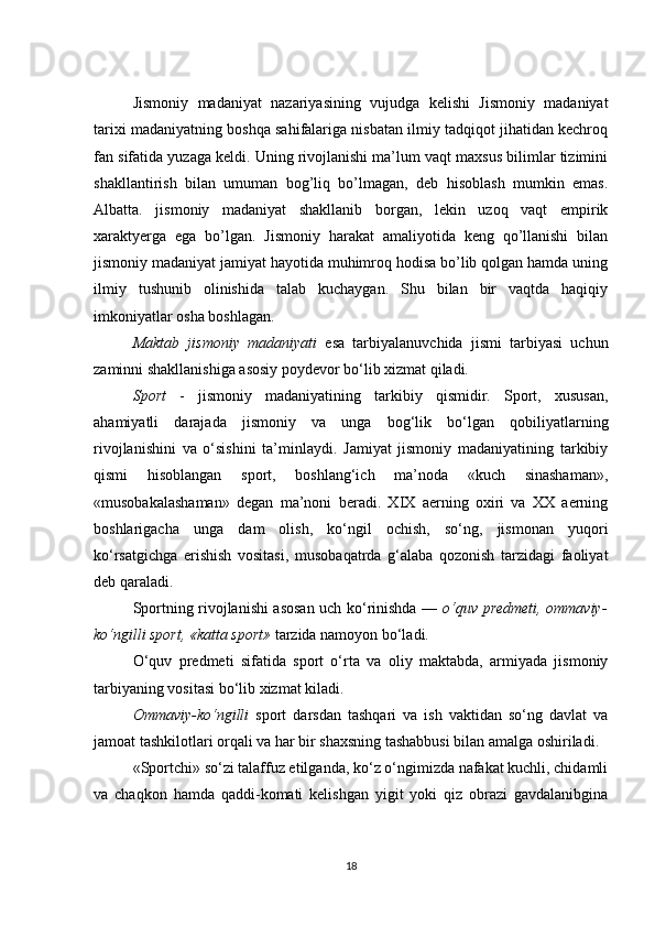 Jismoniy   madaniyat   nazariyasining   vujudga   kelishi   Jismoniy   madaniyat
tarixi madaniyatning boshqa sahifalariga nisbatan ilmiy tadqiqot jihatidan kechroq
fan sifatida yuzaga keldi. Uning rivojlanishi ma’lum vaqt maxsus bilimlar tizimini
shakllantirish   bilan   umuman   bog’liq   bo’lmagan,   deb   hisoblash   mumkin   emas.
Albatta.   jismoniy   madaniyat   shakllanib   borgan,   lekin   uzoq   vaqt   empirik
xaraktyerga   ega   bo’lgan.   Jismoniy   harakat   amaliyotida   keng   qo’llanishi   bilan
jismoniy madaniyat jamiyat hayotida muhimroq hodisa bo’lib qolgan hamda uning
ilmiy   tushunib   olinishida   talab   kuchaygan.   Shu   bilan   bir   vaqtda   haqiqiy
imkoniyatlar osha boshlagan.
Maktab   jismoniy   madaniyati   esa   tarbiyalanuvchida   jismi   tarbiyasi   uchun
zaminni shakllanishiga asosiy poydevor bo‘lib xizmat qiladi.
Sport   -   jismoniy   madaniyatining   tarkibiy   qismidir.   Sport,   xususan,
ahamiyatli   darajada   jismoniy   va   unga   bog‘lik   bo‘lgan   qobiliyatlarning
rivojlanishini   va   o‘sishini   ta’minlaydi.   Jamiyat   jismoniy   madaniyatining   tarkibiy
qismi   hisoblangan   sport,   boshlang‘ich   ma’noda   «kuch   sinashaman»,
«musobakalashaman»   degan   ma’noni   beradi.   XIX   aerning   oxiri   va   XX   aerning
boshlarigacha   unga   dam   olish,   ko‘ngil   ochish,   so‘ng,   jismonan   yuqori
ko‘rsatgichga   erishish   vositasi,   musobaqatrda   g‘alaba   qozonish   tarzidagi   faoliyat
deb qaraladi.
Sportning rivojlanishi asosan uch ko‘rinishda —   o‘quv predmeti, ommaviy-
ko‘ngilli sport, «katta sport»  tarzida namoyon bo‘ladi.
O‘quv   predmeti   sifatida   sport   o‘rta   va   oliy   maktabda,   armiyada   jismoniy
tarbiyaning vositasi bo‘lib xizmat kiladi.
Ommaviy-ko‘ngilli   sport   darsdan   tashqari   va   ish   vaktidan   so‘ng   davlat   va
jamoat tashkilotlari orqali va har bir shaxsning tashabbusi bilan amalga oshiriladi.
«Sportchi» so‘zi talaffuz etilganda, ko‘z o‘ngimizda nafakat kuchli, chidamli
va   chaqkon   hamda   qaddi-komati   kelishgan   yigit   yoki   qiz   obrazi   gavdalanibgina
18 