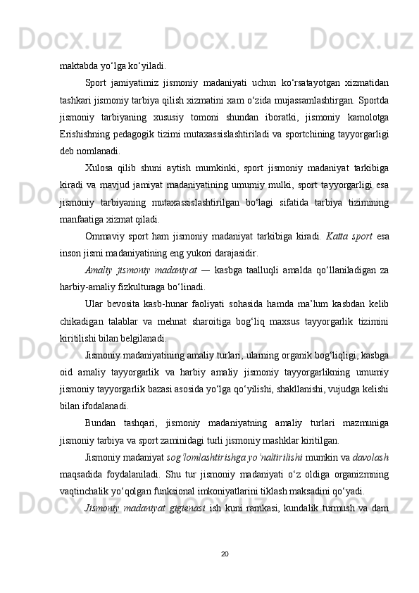 maktabda yo‘lga ko‘yiladi.
Sport   jamiyatimiz   jismoniy   madaniyati   uchun   ko‘rsatayotgan   xizmatidan
tashkari jismoniy tarbiya qilish xizmatini xam o‘zida mujassamlashtirgan. Sportda
jismoniy   tarbiyaning   xususiy   tomoni   shundan   iboratki,   jismoniy   kamolotga
Erishishning pedagogik tizimi mutaxassislashtiriladi  va sportchining tayyorgarligi
deb nomlanadi.
Xulosa   qilib   shuni   aytish   mumkinki,   sport   jismoniy   madaniyat   tarkibiga
kiradi   va   mavjud   jamiyat   madaniyatining   umumiy   mulki,   sport   tayyorgarligi   esa
jismoniy   tarbiyaning   mutaxassislashtirilgan   bo‘lagi   sifatida   tarbiya   tizimining
manfaatiga xizmat qiladi.
Ommaviy   sport   ham   jismoniy   madaniyat   tarkibiga   kiradi.   Katta   sport   esa
inson jismi madaniyatining eng yukori darajasidir.
Amaliy   jismoniy   madaniyat   —   kasbga   taalluqli   amalda   qo‘llaniladigan   za
harbiy-amaliy fizkulturaga bo‘linadi.
Ular   bevosita   kasb-hunar   faoliyati   sohasida   hamda   ma’lum   kasbdan   kelib
chikadigan   talablar   va   mehnat   sharoitiga   bog‘liq   maxsus   tayyorgarlik   tizimini
kiritilishi bilan belgilanadi.
Jismoniy madaniyatining amaliy turlari, ularning organik bog‘liqligi, kasbga
oid   amaliy   tayyorgarlik   va   harbiy   amaliy   jismoniy   tayyorgarlikning   umumiy
jismoniy tayyorgarlik bazasi asosida yo‘lga qo‘yilishi, shakllanishi, vujudga kelishi
bilan ifodalanadi.
Bundan   tashqari,   jismoniy   madaniyatning   amaliy   turlari   mazmuniga
jismoniy tarbiya va sport zaminidagi turli jismoniy mashklar kiritilgan.
Jismoniy madaniyat  sog‘lomlashtirishga yo‘naltirilishi  mumkin va  davolash
maqsadida   foydalaniladi.   Shu   tur   jismoniy   madaniyati   o‘z   oldiga   organizmning
vaqtinchalik yo‘qolgan funksional imkoniyatlarini tiklash maksadini qo‘yadi.
Jismoniy   madaniyat   gigienasi   ish   kuni   ramkasi,   kundalik   turmush   va   dam
20 
