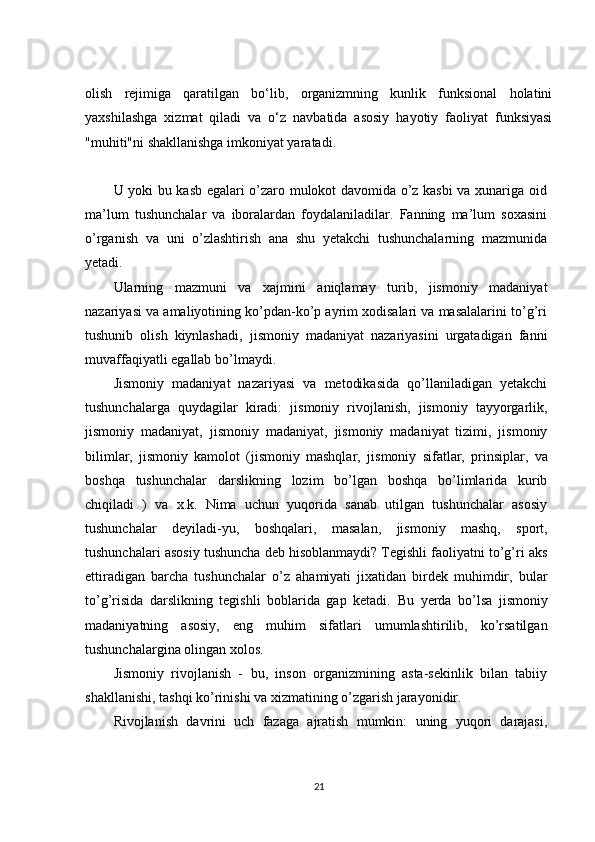 olish   rejimiga   qaratilgan   bo‘lib,   organizmning   kunlik   funksional   holatini
yaxshilashga   xizmat   qiladi   va   o‘z   navbatida   asosiy   hayotiy   faoliyat   funksiyasi
"muhiti"ni shakllanishga imkoniyat yaratadi.
U yoki bu kasb egalari o’zaro mulokot davomida o’z kasbi va xunariga oid
ma’lum   tushunchalar   va   iboralardan   foydalaniladilar.   Fanning   ma’lum   soxasini
o’rganish   va   uni   o’zlashtirish   ana   shu   yetakchi   tushunchalarning   mazmunida
yetadi.
Ularning   mazmuni   va   xajmini   aniqlamay   turib,   jismoniy   madaniyat
nazariyasi   va   amaliyotining ko’pdan-ko’p ayrim xodisalari va masalalarini to’g’ri
tushunib   olish   kiynlashadi,   jismoniy   madaniyat   nazariyasini   urgatadigan   fanni
muvaffaqiyatli   egallab   bo’lmaydi.
Jismoniy   madaniyat   nazariyasi   va   metodikasida   qo’llaniladigan   yetakchi
tushunchalarga   quydagilar   kiradi:   jismoniy   rivojlanish,   jismoniy   tayyorgarlik,
jismoniy   madaniyat,   jismoniy   madaniyat,   jismoniy   madaniyat   tizimi,   jismoniy
bilimlar,   jismoniy   kamolot   (jismoniy   mashqlar,   jismoniy   sifatlar,   prinsiplar,   va
boshqa   tushunchalar   darslikning   lozim   bo’lgan   boshqa   bo’limlarida   kurib
chiqiladi   )   va   x.k.   Nima   uchun   yuqorida   sanab   utilgan   tushunchalar   asosiy
tushunchalar   deyiladi-yu,   boshqalari,   masalan,   jismoniy   mashq,   sport,
tushunchalari   asosiy   tushuncha deb hisoblanmaydi? Tegishli faoliyatni to’g’ri aks
ettiradigan   barcha   tushunchalar   o’z   ahamiyati   jixatidan   birdek   muhimdir,   bular
to’g’risida   darslikning   tegishli   boblarida   gap   ketadi.   Bu   yerda   bo’lsa   jismoniy
madaniyatning   asosiy,   eng   muhim   sifatlari   umumlashtirilib,   ko’rsatilgan
tushunchalargina olingan xolos.
Jismoniy   rivojlanish   -   bu,   inson   organizmining   asta-sekinlik   bilan   tabiiy
shakllanishi,   tashqi   ko’rinishi   va   xizmatining   o’zgarish jarayonidir.
Rivojlanish   davrini   uch   fazaga   ajratish   mumkin:   uning   yuqori   darajasi,
21 